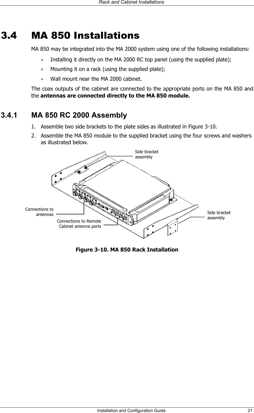   Rack and Cabinet Installations  3.4  MA 850 Installations MA 850 may be integrated into the MA 2000 system using one of the following installations: Installing it directly on the MA 2000 RC top panel (using the supplied plate); • • • Mounting it on a rack (using the supplied plate); Wall mount near the MA 2000 cabinet.  The coax outputs of the cabinet are connected to the appropriate ports on the MA 850 and the antennas are connected directly to the MA 850 module.  3.4.1  MA 850 RC 2000 Assembly 1.  Assemble two side brackets to the plate sides as illustrated in Figure 3-10. 2.  Assemble the MA 850 module to the supplied bracket using the four screws and washers as illustrated below.  Side bracket assembly Connections toantennas Side bracket assembly Connections to RemoteCabinet antenna portsFigure 3-10. MA 850 Rack Installation   Installation and Configuration Guide  21 