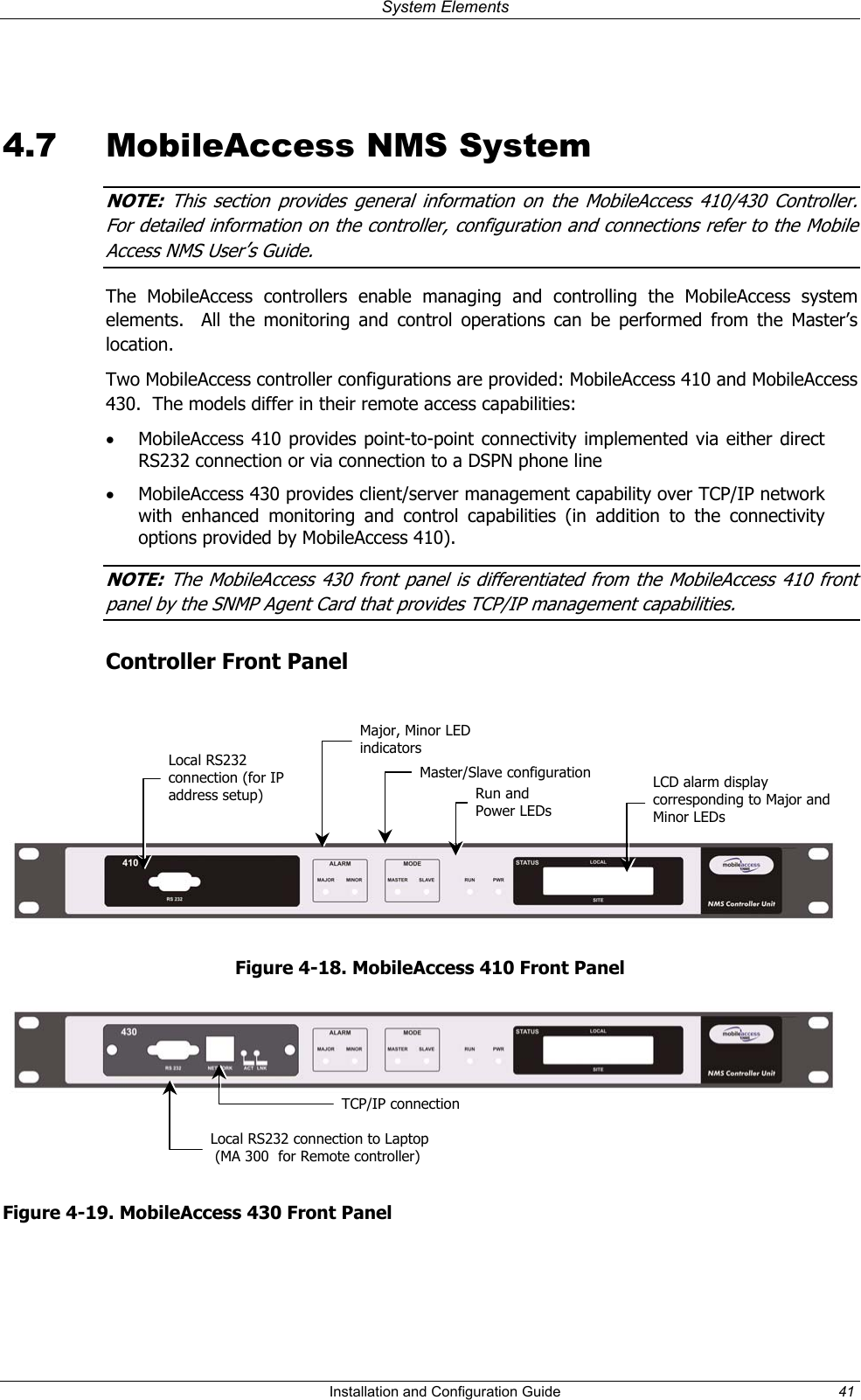  System Elements   4.7  MobileAccess NMS System NOTE  This section provides general information on the MobileAccess 410/430 Controller.  :For detailed information on the controller, configuration and connections refer to the Mobile Access NMS User’s Guide.  The MobileAccess controllers enable managing and controlling the MobileAccess system elements.  All the monitoring and control operations can be performed from the Master’s location.  Two MobileAccess controller configurations are provided: MobileAccess 410 and MobileAccess 430.  The models differ in their remote access capabilities: •  MobileAccess 410 provides point-to-point connectivity implemented via either direct RS232 connection or via connection to a DSPN phone line •  MobileAccess 430 provides client/server management capability over TCP/IP network with enhanced monitoring and control capabilities (in addition to the connectivity options provided by MobileAccess 410).   NOTE  The MobileAccess 430 front panel is differentiated from the MobileAccess 410 front :panel by the SNMP Agent Card that provides TCP IP management capabilities.  /  Controller Front Panel    Major, Minor LED indicators   Local RS232 connection (for IP address setup) Master/Slave configuration LCD alarm display corresponding to Major and Minor LEDs  Run and  Power LEDs Figure 4-18. MobileAccess 410 Front Panel  TCP/IP connection Local RS232 connection to Laptop  (MA 300  for Remote controller)  Figure 4-19. MobileAccess 430 Front Panel   Installation and Configuration Guide  41 