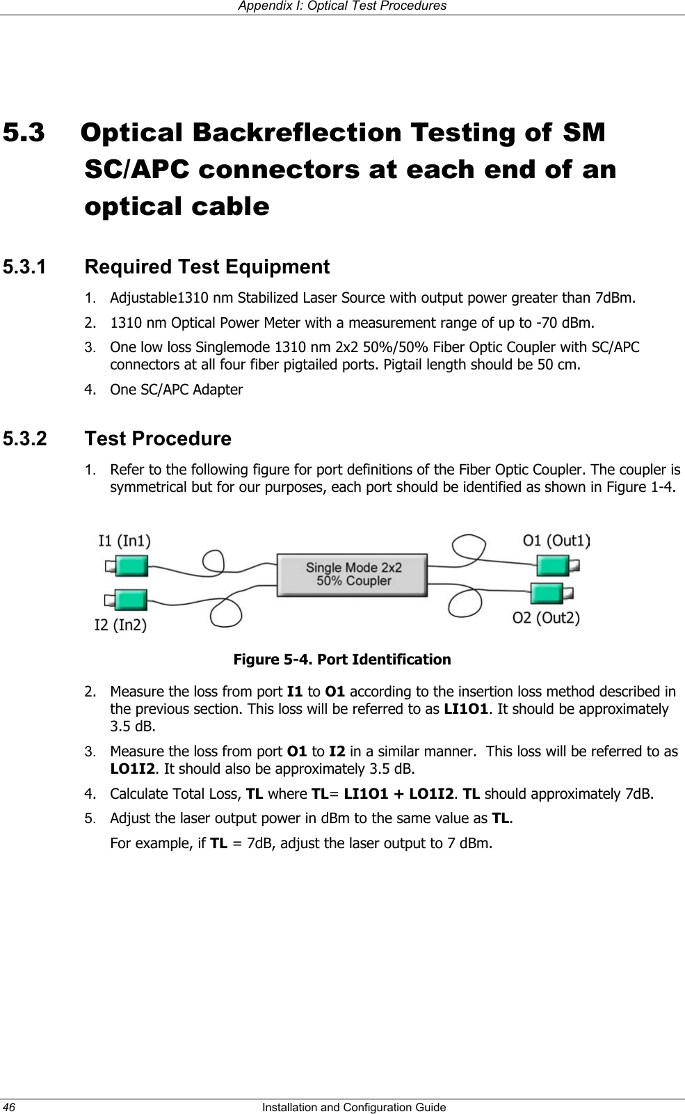 Appendix I: Optical Test Procedures      5.3  Optical Backreflection Testing of SM SC/APC connectors at each end of an optical cable 5.3.1  Required Test Equipment 1.  Adjustable1310 nm Stabilized Laser Source with output power greater than 7dBm.  2.  1310 nm Optical Power Meter with a measurement range of up to -70 dBm. 3.  One low loss Singlemode 1310 nm 2x2 50%/50% Fiber Optic Coupler with SC/APC connectors at all four fiber pigtailed ports. Pigtail length should be 50 cm.  4. One SC/APC Adapter 5.3.2 Test Procedure 1.  Refer to the following figure for port definitions of the Fiber Optic Coupler. The coupler is symmetrical but for our purposes, each port should be identified as shown in Figure 1-4.  Figure 5-4. Port Identification 2.  Measure the loss from port I1 to O1 according to the insertion loss method described in the previous section. This loss will be referred to as LI1O1. It should be approximately 3.5 dB.  3.  Measure the loss from port O1 to I2 in a similar manner.  This loss will be referred to as LO1I2. It should also be approximately 3.5 dB.  4. Calculate Total Loss, TL where TL= LI1O1 + LO1I2. TL should approximately 7dB. 5.  Adjust the laser output power in dBm to the same value as TL.  For example, if TL = 7dB, adjust the laser output to 7 dBm. 46  Installation and Configuration Guide   