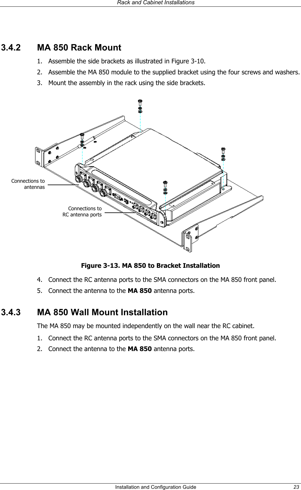   Rack and Cabinet Installations   3.4.2  MA 850 Rack Mount 1.  Assemble the side brackets as illustrated in Figure 3-10. 2.  Assemble the MA 850 module to the supplied bracket using the four screws and washers. 3.  Mount the assembly in the rack using the side brackets.  Connections toantennasConnections toRC antenna portsFigure 3-13. MA 850 to Bracket Installation 4.  Connect the RC antenna ports to the SMA connectors on the MA 850 front panel. 5.  Connect the antenna to the MA 850 antenna ports. 3.4.3  MA 850 Wall Mount Installation The MA 850 may be mounted independently on the wall near the RC cabinet. 1.  Connect the RC antenna ports to the SMA connectors on the MA 850 front panel. 2.  Connect the antenna to the MA 850 antenna ports.   Installation and Configuration Guide  23 