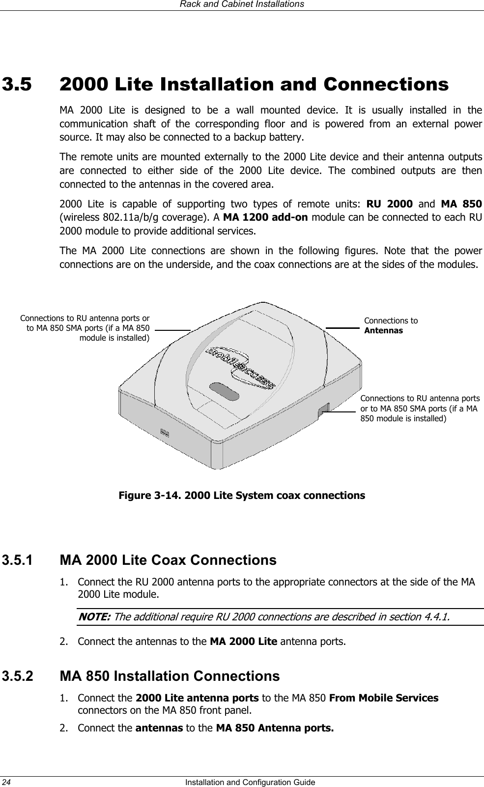 Rack and Cabinet Installations  3.5  2000 Lite Installation and Connections MA 2000 Lite is designed to be a wall mounted device. It is usually installed in the communication shaft of the corresponding floor and is powered from an external power source. It may also be connected to a backup battery. The remote units are mounted externally to the 2000 Lite device and their antenna outputs are connected to either side of the 2000 Lite device. The combined outputs are then connected to the antennas in the covered area. 2000 Lite is capable of supporting two types of remote units: RU 2000 and  MA 850 (wireless 802.11a/b/g coverage). A MA 1200 add-on module can be connected to each RU 2000 module to provide additional services. The MA 2000 Lite connections are shown in the following figures. Note that the power connections are on the underside, and the coax connections are at the sides of the modules.   Connections to RU antenna ports or MA 850 SMA ports (if a MA 850 module is installed)to Connections to Antennas Connections to RU antenna ports or to MA 850 SMA ports (if a MA 850 module is installed) Figure 3-14. 2000 Lite System coax connections  3.5.1  MA 2000 Lite Coax Connections 1.  Connect the RU 2000 antenna ports to the appropriate connectors at the side of the MA 2000 Lite module. NOTE: The additional require RU 2000 connections are described in section 4.4 1.  .2.  Connect the antennas to the MA 2000 Lite antenna ports. 3.5.2  MA 850 Installation Connections 1. Connect the 2000 Lite antenna ports to the MA 850 From Mobile Services connectors on the MA 850 front panel. 2. Connect the antennas to the MA 850 Antenna ports. 24  Installation and Configuration Guide   