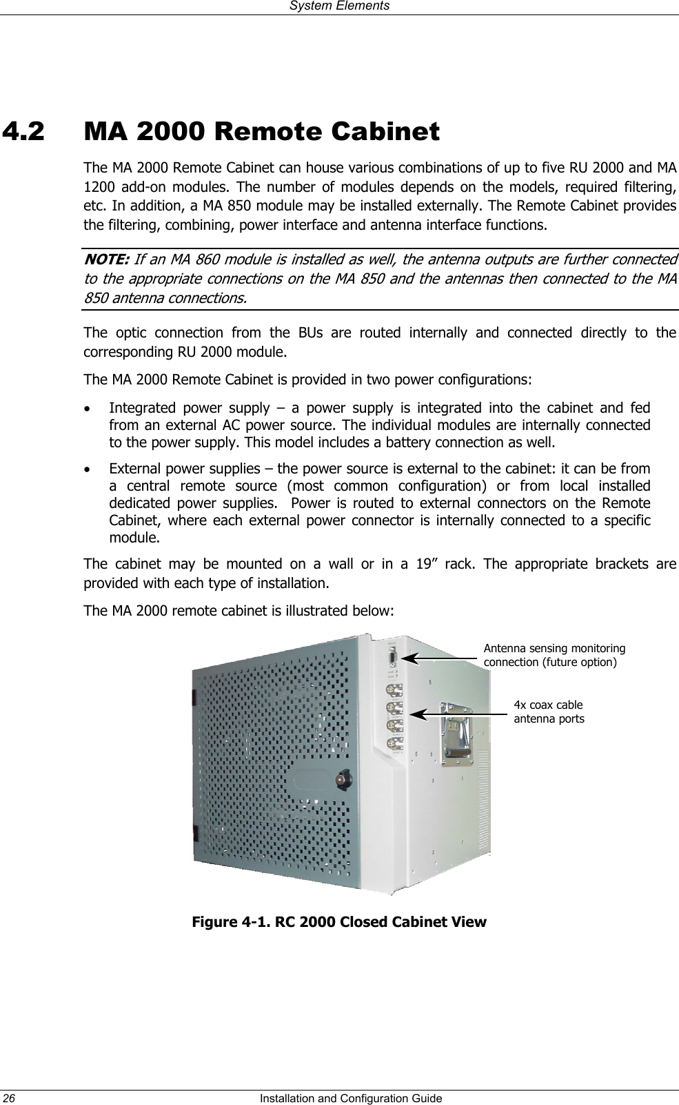 System Elements  4.2  MA 2000 Remote Cabinet The MA 2000 Remote Cabinet can house various combinations of up to five RU 2000 and MA 1200 add-on modules. The number of modules depends on the models, required filtering, etc. In addition, a MA 850 module may be installed externally. The Remote Cabinet provides the filtering, combining, power interface and antenna interface functions. NOTE: If an MA 860 module is installed as well, the antenna outputs are further connected  to the appropriate connec ions on the MA 850 and the antennas then connec ed to the MA 850 antenna connections. t tThe optic connection from the BUs are routed internally and connected directly to the corresponding RU 2000 module. The MA 2000 Remote Cabinet is provided in two power configurations:  •  Integrated power supply – a power supply is integrated into the cabinet and fed from an external AC power source. The individual modules are internally connected to the power supply. This model includes a battery connection as well. •  External power supplies – the power source is external to the cabinet: it can be from a central remote source (most common configuration) or from local installed dedicated power supplies.  Power is routed to external connectors on the Remote Cabinet, where each external power connector is internally connected to a specific module. The cabinet may be mounted on a wall or in a 19” rack. The appropriate brackets are provided with each type of installation. The MA 2000 remote cabinet is illustrated below:  Antenna sensing monitoring connection (future option) 4x coax cable  antenna ports Figure 4-1. RC 2000 Closed Cabinet View  26  Installation and Configuration Guide   