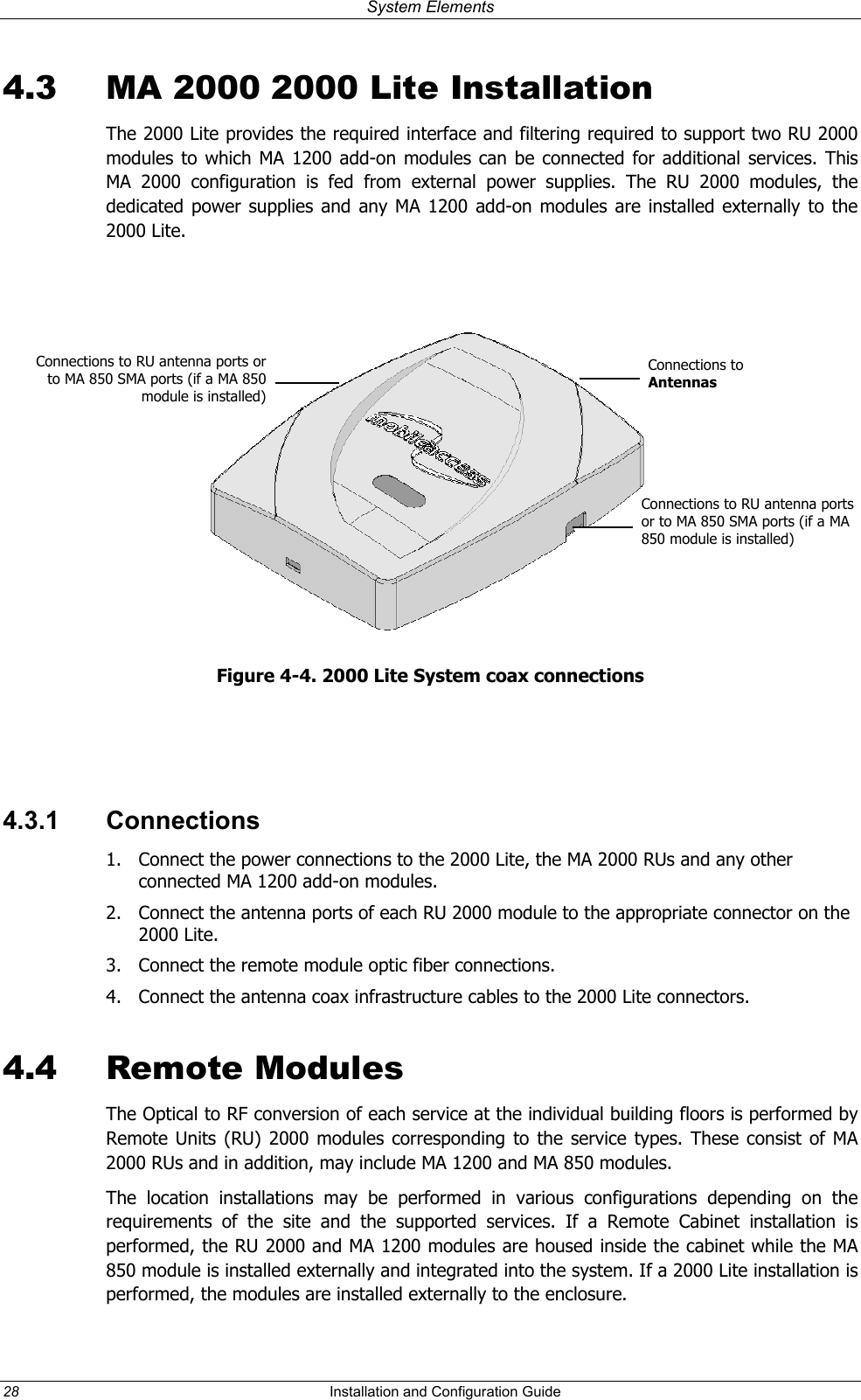 System Elements 4.3  MA 2000 2000 Lite Installation The 2000 Lite provides the required interface and filtering required to support two RU 2000 modules to which MA 1200 add-on modules can be connected for additional services. This MA 2000 configuration is fed from external power supplies. The RU 2000 modules, the dedicated power supplies and any MA 1200 add-on modules are installed externally to the 2000 Lite.    Connections to RU antenna ports or MA 850 SMA ports (if a MA 850module is installed)to Connections to Antennas Connections to RU antenna ports or to MA 850 SMA ports (if a MA 850 module is installed) Figure 4-4. 2000 Lite System coax connections   4.3.1 Connections 1.  Connect the power connections to the 2000 Lite, the MA 2000 RUs and any other connected MA 1200 add-on modules. 2.  Connect the antenna ports of each RU 2000 module to the appropriate connector on the 2000 Lite. 3.  Connect the remote module optic fiber connections.   4.  Connect the antenna coax infrastructure cables to the 2000 Lite connectors. 4.4  Remote Modules  The Optical to RF conversion of each service at the individual building floors is performed by Remote Units (RU) 2000 modules corresponding to the service types. These consist of MA 2000 RUs and in addition, may include MA 1200 and MA 850 modules.  The location installations may be performed in various configurations depending on the requirements of the site and the supported services. If a Remote Cabinet installation is performed, the RU 2000 and MA 1200 modules are housed inside the cabinet while the MA 850 module is installed externally and integrated into the system. If a 2000 Lite installation is performed, the modules are installed externally to the enclosure. 28  Installation and Configuration Guide   