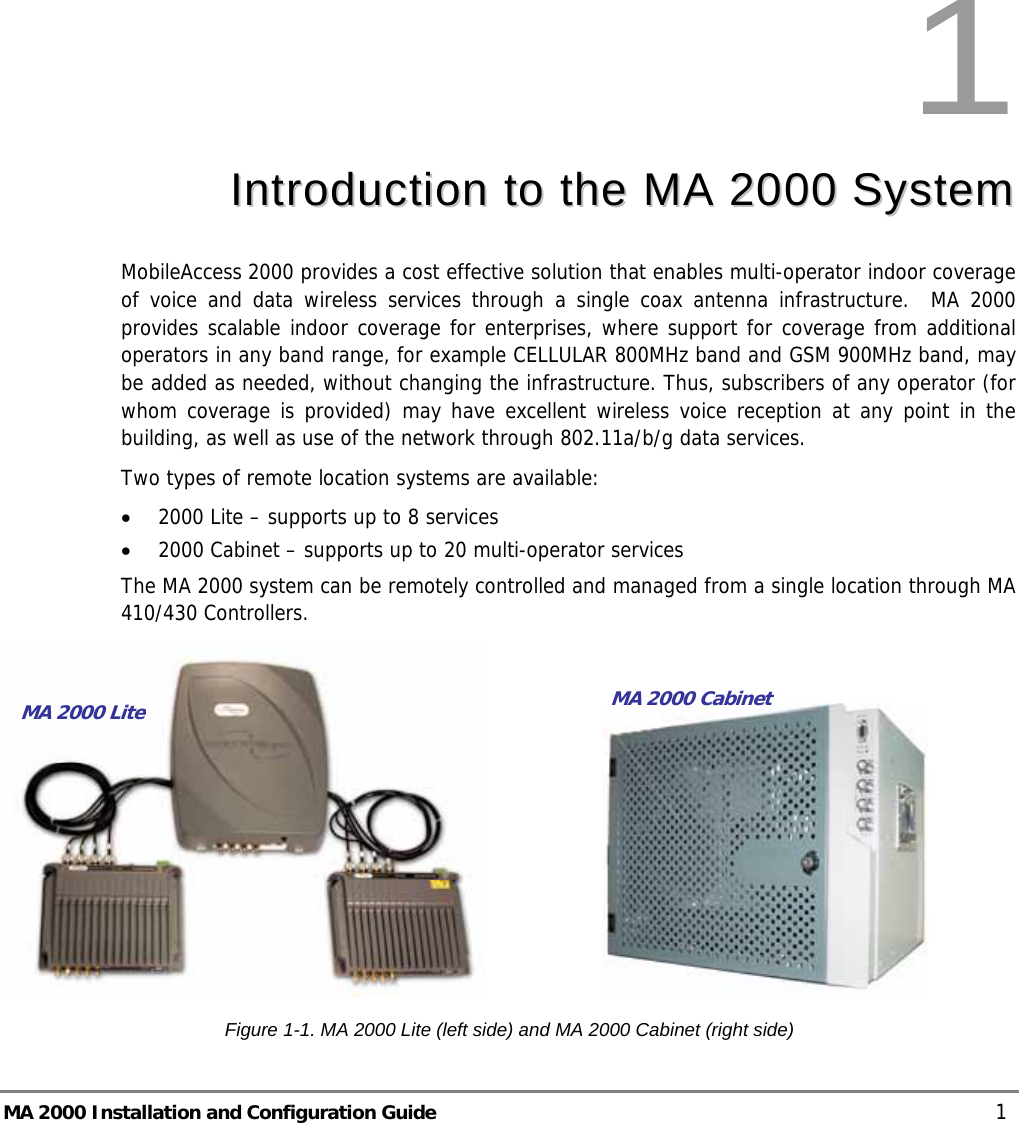  MA 2000 Installation and Configuration Guide    1 1  IInnttrroodduuccttiioonn  ttoo  tthhee  MMAA  22000000  SSyysstteemm  MobileAccess 2000 provides a cost effective solution that enables multi-operator indoor coverage of voice and data wireless services through a single coax antenna infrastructure.  MA 2000 provides scalable indoor coverage for enterprises, where support for coverage from additional operators in any band range, for example CELLULAR 800MHz band and GSM 900MHz band, may be added as needed, without changing the infrastructure. Thus, subscribers of any operator (for whom coverage is provided) may have excellent wireless voice reception at any point in the building, as well as use of the network through 802.11a/b/g data services. Two types of remote location systems are available:  • 2000 Lite – supports up to 8 services • 2000 Cabinet – supports up to 20 multi-operator services  The MA 2000 system can be remotely controlled and managed from a single location through MA 410/430 Controllers.                     Figure  1-1. MA 2000 Lite (left side) and MA 2000 Cabinet (right side) MA 2000 Lite MA 2000 Cabinet 