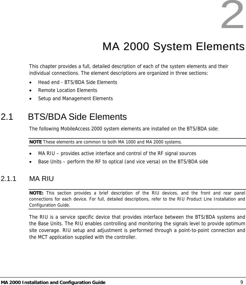  MA 2000 Installation and Configuration Guide    9 2  MMAA  22000000  SSyysstteemm  EElleemmeennttss  This chapter provides a full, detailed description of each of the system elements and their individual connections. The element descriptions are organized in three sections: • Head end - BTS/BDA Side Elements • Remote Location Elements • Setup and Management Elements 2.1  BTS/BDA Side Elements The following MobileAccess 2000 system elements are installed on the BTS/BDA side:  NOTE These elements are common to both MA 1000 and MA 2000 systems. • MA RIU – provides active interface and control of the RF signal sources • Base Units – perform the RF to optical (and vice versa) on the BTS/BDA side 2.1.1 MA RIU NOTE:  This section provides a brief description of the RIU devices, and the front and rear panel connections for each device. For full, detailed descriptions, refer to the RIU Product Line Installation and Configuration Guide. The RIU is a service specific device that provides interface between the BTS/BDA systems and the Base Units. The RIU enables controlling and monitoring the signals level to provide optimum site coverage. RIU setup and adjustment is performed through a point-to-point connection and the MCT application supplied with the controller. 