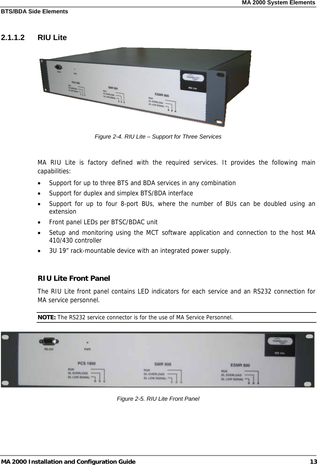 MA 2000 System Elements BTS/BDA Side Elements MA 2000 Installation and Configuration Guide  13  2.1.1.2 RIU Lite  Figure  2-4. RIU Lite – Support for Three Services  MA RIU Lite is factory defined with the required services. It provides the following main capabilities: • Support for up to three BTS and BDA services in any combination • Support for duplex and simplex BTS/BDA interface • Support for up to four 8-port BUs, where the number of BUs can be doubled using an extension • Front panel LEDs per BTSC/BDAC unit • Setup and monitoring using the MCT software application and connection to the host MA 410/430 controller • 3U 19” rack-mountable device with an integrated power supply.  RIU Lite Front Panel The RIU Lite front panel contains LED indicators for each service and an RS232 connection for MA service personnel.  NOTE: The RS232 service connector is for the use of MA Service Personnel.  Figure  2-5. RIU Lite Front Panel  