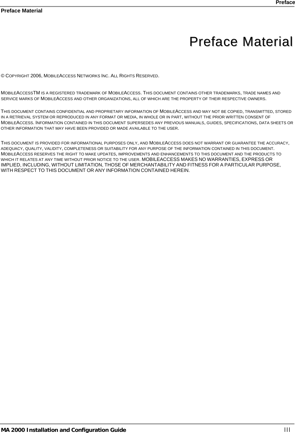    Preface Preface Material      MA 2000 Installation and Configuration Guide    III   PPrreeffaaccee  MMaatteerriiaall    © COPYRIGHT 2006, MOBILEACCESS NETWORKS INC. ALL RIGHTS RESERVED.   MOBILEACCESSTM IS A REGISTERED TRADEMARK OF MOBILEACCESS. THIS DOCUMENT CONTAINS OTHER TRADEMARKS, TRADE NAMES AND SERVICE MARKS OF MOBILEACCESS AND OTHER ORGANIZATIONS, ALL OF WHICH ARE THE PROPERTY OF THEIR RESPECTIVE OWNERS.  THIS DOCUMENT CONTAINS CONFIDENTIAL AND PROPRIETARY INFORMATION OF MOBILEACCESS AND MAY NOT BE COPIED, TRANSMITTED, STORED IN A RETRIEVAL SYSTEM OR REPRODUCED IN ANY FORMAT OR MEDIA, IN WHOLE OR IN PART, WITHOUT THE PRIOR WRITTEN CONSENT OF MOBILEACCESS. INFORMATION CONTAINED IN THIS DOCUMENT SUPERSEDES ANY PREVIOUS MANUALS, GUIDES, SPECIFICATIONS, DATA SHEETS OR OTHER INFORMATION THAT MAY HAVE BEEN PROVIDED OR MADE AVAILABLE TO THE USER.   THIS DOCUMENT IS PROVIDED FOR INFORMATIONAL PURPOSES ONLY, AND MOBILEACCESS DOES NOT WARRANT OR GUARANTEE THE ACCURACY, ADEQUACY, QUALITY, VALIDITY, COMPLETENESS OR SUITABILITY FOR ANY PURPOSE OF THE INFORMATION CONTAINED IN THIS DOCUMENT. MOBILEACCESS RESERVES THE RIGHT TO MAKE UPDATES, IMPROVEMENTS AND ENHANCEMENTS TO THIS DOCUMENT AND THE PRODUCTS TO WHICH IT RELATES AT ANY TIME WITHOUT PRIOR NOTICE TO THE USER. MOBILEACCESS MAKES NO WARRANTIES, EXPRESS OR IMPLIED, INCLUDING, WITHOUT LIMITATION, THOSE OF MERCHANTABILITY AND FITNESS FOR A PARTICULAR PURPOSE, WITH RESPECT TO THIS DOCUMENT OR ANY INFORMATION CONTAINED HEREIN. 