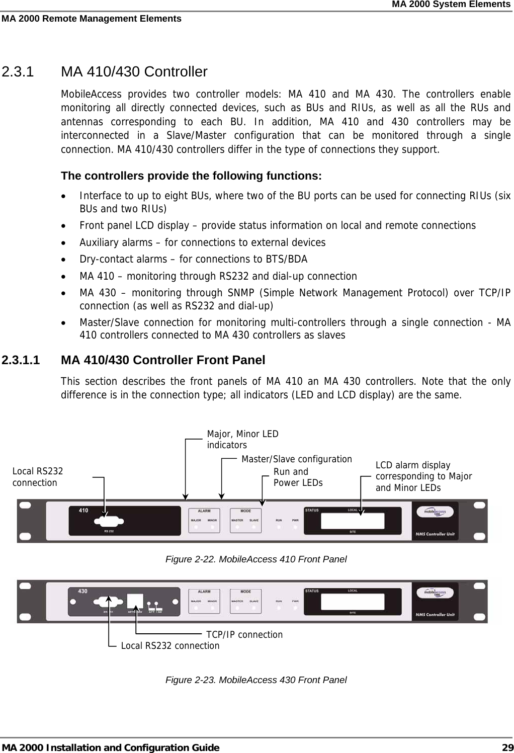 MA 2000 System Elements MA 2000 Remote Management Elements MA 2000 Installation and Configuration Guide  29  2.3.1  MA 410/430 Controller MobileAccess provides two controller models: MA 410 and MA 430. The controllers enable monitoring all directly connected devices, such as BUs and RIUs, as well as all the RUs and antennas corresponding to each BU. In addition, MA 410 and 430 controllers may be interconnected in a Slave/Master configuration that can be monitored through a single connection. MA 410/430 controllers differ in the type of connections they support. The controllers provide the following functions: • Interface to up to eight BUs, where two of the BU ports can be used for connecting RIUs (six BUs and two RIUs) • Front panel LCD display – provide status information on local and remote connections  • Auxiliary alarms – for connections to external devices • Dry-contact alarms – for connections to BTS/BDA • MA 410 – monitoring through RS232 and dial-up connection • MA 430 – monitoring through SNMP (Simple Network Management Protocol) over TCP/IP connection (as well as RS232 and dial-up) • Master/Slave connection for monitoring multi-controllers through a single connection - MA 410 controllers connected to MA 430 controllers as slaves  2.3.1.1  MA 410/430 Controller Front Panel This section describes the front panels of MA 410 an MA 430 controllers. Note that the only difference is in the connection type; all indicators (LED and LCD display) are the same.      Figure  2-22. MobileAccess 410 Front Panel    Figure  2-23. MobileAccess 430 Front Panel  Local RS232 connection  LCD alarm display corresponding to Major and Minor LEDs  Major, Minor LED indicators Master/Slave configurationRun and  Power LEDs TCP/IP connectionLocal RS232 connection 