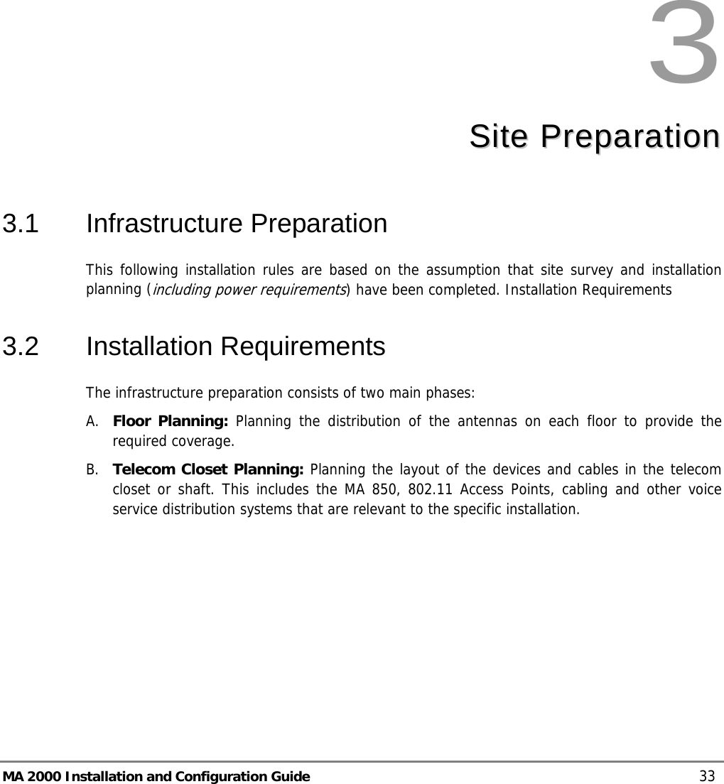  MA 2000 Installation and Configuration Guide    33  3  SSiittee  PPrreeppaarraattiioonn  3.1 Infrastructure Preparation This following installation rules are based on the assumption that site survey and installation planning (including power requirements) have been completed. Installation Requirements 3.2 Installation Requirements The infrastructure preparation consists of two main phases: A. Floor Planning: Planning the distribution of the antennas on each floor to provide the required coverage.  B. Telecom Closet Planning: Planning the layout of the devices and cables in the telecom closet or shaft. This includes the MA 850, 802.11 Access Points, cabling and other voice service distribution systems that are relevant to the specific installation. 