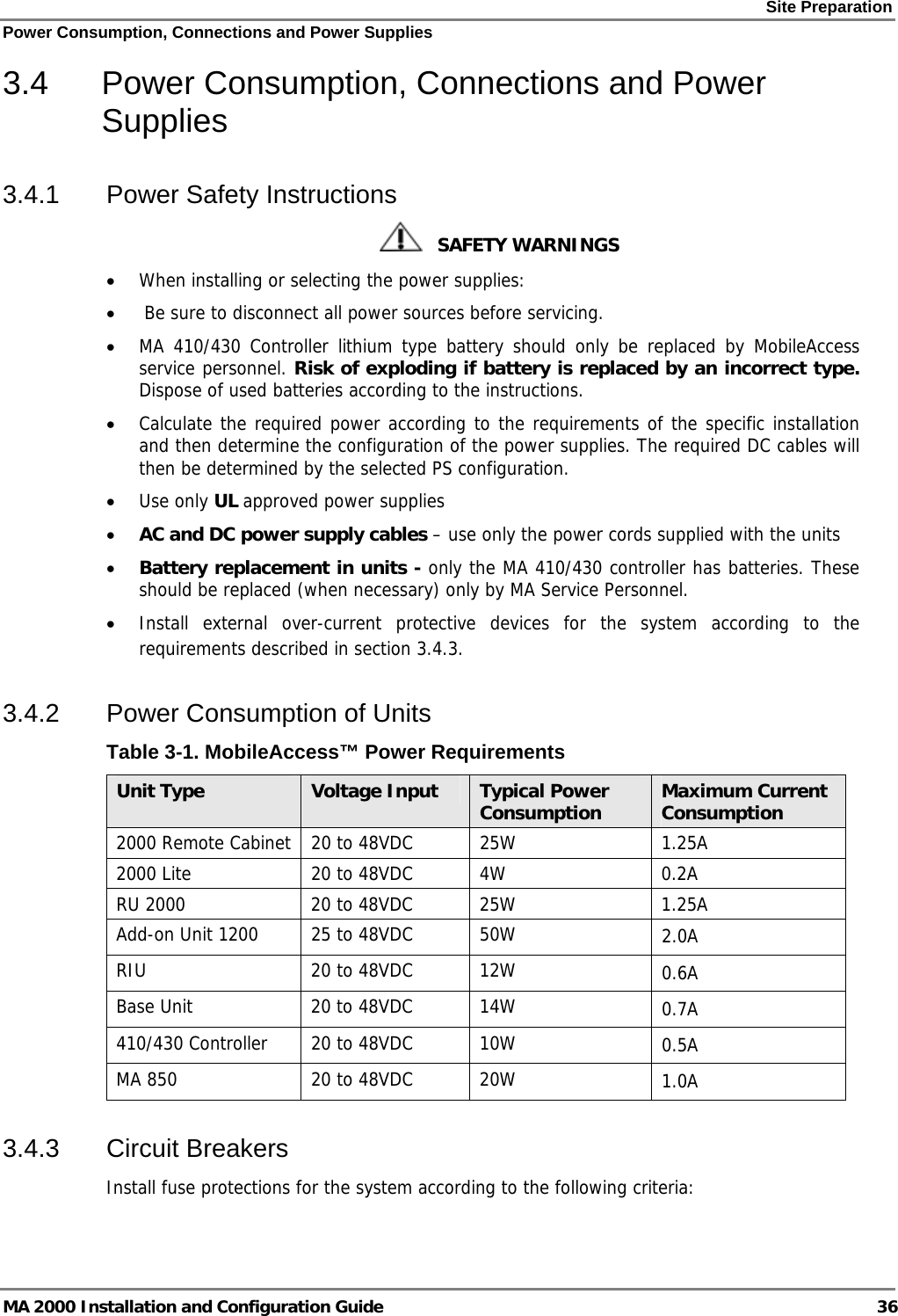 Site Preparation Power Consumption, Connections and Power Supplies MA 2000 Installation and Configuration Guide  36 3.4  Power Consumption, Connections and Power Supplies 3.4.1  Power Safety Instructions    SAFETY WARNINGS • When installing or selecting the power supplies:  •  Be sure to disconnect all power sources before servicing. • MA 410/430 Controller lithium type battery should only be replaced by MobileAccess service personnel. Risk of exploding if battery is replaced by an incorrect type. Dispose of used batteries according to the instructions. • Calculate the required power according to the requirements of the specific installation and then determine the configuration of the power supplies. The required DC cables will then be determined by the selected PS configuration. • Use only UL approved power supplies  • AC and DC power supply cables – use only the power cords supplied with the units  • Battery replacement in units - only the MA 410/430 controller has batteries. These should be replaced (when necessary) only by MA Service Personnel. • Install external over-current protective devices for the system according to the requirements described in section  3.4.3. 3.4.2  Power Consumption of Units Table  3-1. MobileAccess™ Power Requirements Unit Type  Voltage Input  Typical Power Consumption  Maximum Current Consumption 2000 Remote Cabinet   20 to 48VDC  25W  1.25A 2000 Lite  20 to 48VDC  4W  0.2A RU 2000  20 to 48VDC  25W  1.25A Add-on Unit 1200  25 to 48VDC  50W  2.0A RIU  20 to 48VDC  12W  0.6A Base Unit  20 to 48VDC  14W  0.7A 410/430 Controller  20 to 48VDC  10W  0.5A MA 850  20 to 48VDC  20W  1.0A 3.4.3 Circuit Breakers Install fuse protections for the system according to the following criteria:  