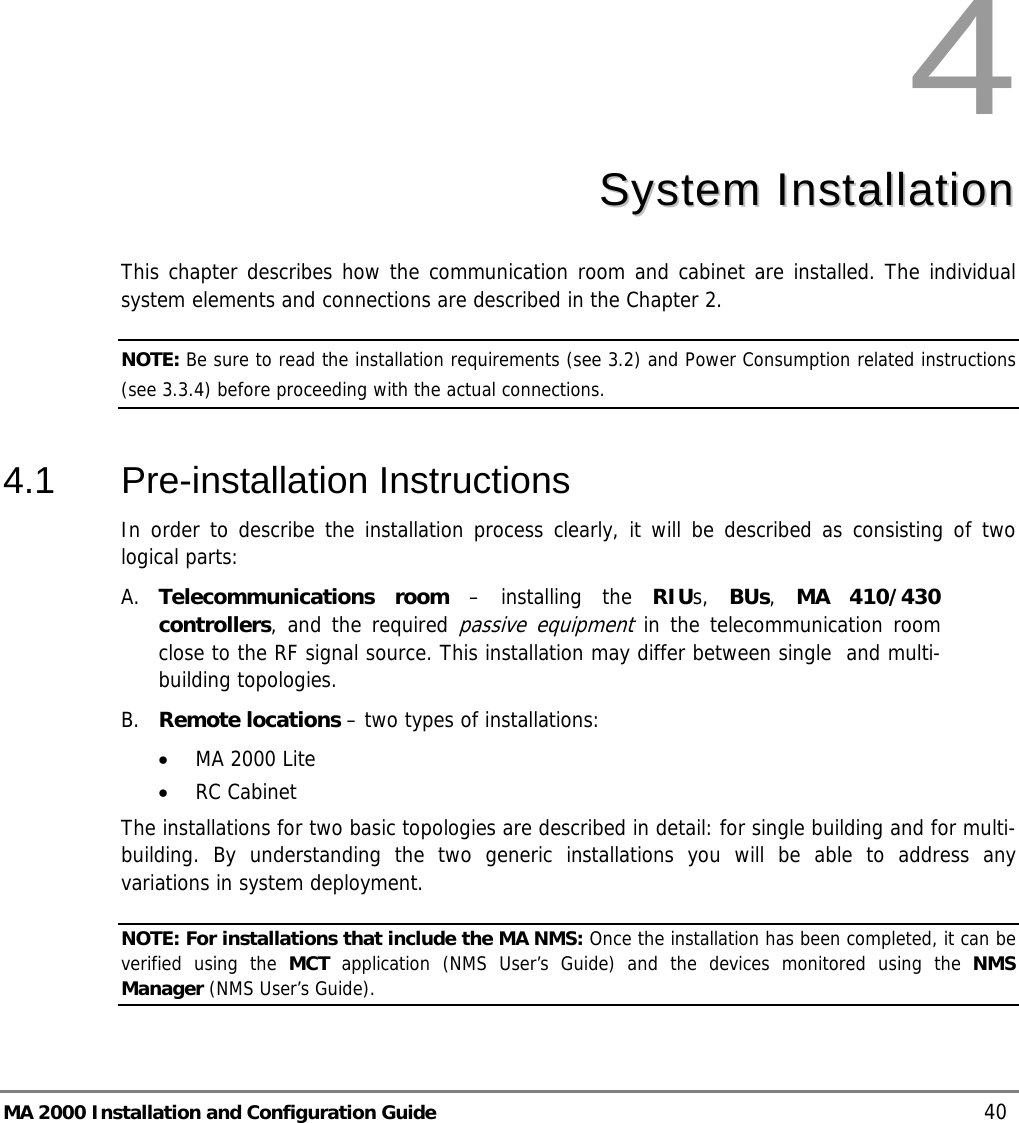  MA 2000 Installation and Configuration Guide    40 4  SSyysstteemm  IInnssttaallllaattiioonn  This chapter describes how the communication room and cabinet are installed. The individual system elements and connections are described in the Chapter 2. NOTE: Be sure to read the installation requirements (see  3.2) and Power Consumption related instructions (see  3.3.4) before proceeding with the actual connections.  4.1 Pre-installation Instructions In order to describe the installation process clearly, it will be described as consisting of two logical parts:  A. Telecommunications room – installing the RIUs,  BUs,  MA 410/430 controllers, and the required passive equipment in the telecommunication room close to the RF signal source. This installation may differ between single  and multi-building topologies. B. Remote locations – two types of installations:  • MA 2000 Lite • RC Cabinet  The installations for two basic topologies are described in detail: for single building and for multi-building. By understanding the two generic installations you will be able to address any variations in system deployment. NOTE: For installations that include the MA NMS: Once the installation has been completed, it can be verified using the MCT application (NMS User’s Guide) and the devices monitored using the NMS Manager (NMS User’s Guide). 