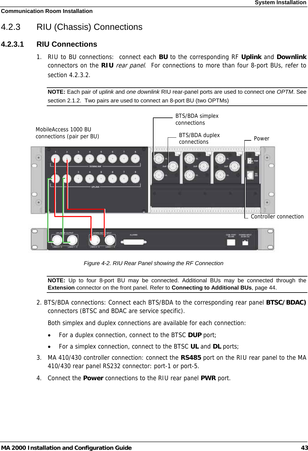 System Installation Communication Room Installation MA 2000 Installation and Configuration Guide  43 4.2.3  RIU (Chassis) Connections 4.2.3.1 RIU Connections 1.  RIU to BU connections:  connect each BU to the corresponding RF Uplink and Downlink connectors on the RIU rear panel.  For connections to more than four 8-port BUs, refer to section  4.2.3.2. NOTE: Each pair of uplink and one downlink RIU rear-panel ports are used to connect one OPTM. See section  2.1.2.  Two pairs are used to connect an 8-port BU (two OPTMs)     Figure  4-2. RIU Rear Panel showing the RF Connection NOTE:  Up to four 8-port BU may be connected. Additional BUs may be connected through the Extension connector on the front panel. Refer to Connecting to Additional BUs, page 44. 2. BTS/BDA connections: Connect each BTS/BDA to the corresponding rear panel BTSC/BDAC) connectors (BTSC and BDAC are service specific).  Both simplex and duplex connections are available for each connection: • For a duplex connection, connect to the BTSC DUP port; • For a simplex connection, connect to the BTSC UL and DL ports;  3.  MA 410/430 controller connection: connect the RS485 port on the RIU rear panel to the MA 410/430 rear panel RS232 connector: port-1 or port-5. 4. Connect the Power connections to the RIU rear panel PWR port. MobileAccess 1000 BU connections (pair per BU)  Power Controller connectionBTS/BDA duplex connectionsBTS/BDA simplex  connections 