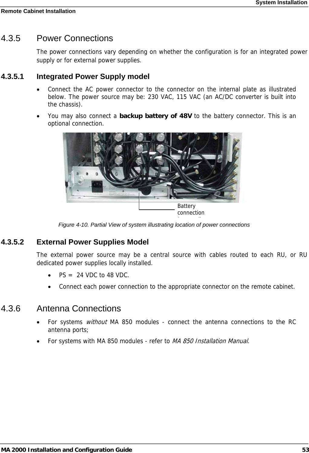 System Installation Remote Cabinet Installation MA 2000 Installation and Configuration Guide  53 4.3.5 Power Connections The power connections vary depending on whether the configuration is for an integrated power supply or for external power supplies.  4.3.5.1  Integrated Power Supply model • Connect the AC power connector to the connector on the internal plate as illustrated below. The power source may be: 230 VAC, 115 VAC (an AC/DC converter is built into the chassis). • You may also connect a backup battery of 48V to the battery connector. This is an optional connection.   Figure  4-10. Partial View of system illustrating location of power connections 4.3.5.2  External Power Supplies Model The external power source may be a central source with cables routed to each RU, or RU dedicated power supplies locally installed.  • PS =  24 VDC to 48 VDC.  • Connect each power connection to the appropriate connector on the remote cabinet.  4.3.6 Antenna Connections • For systems without MA 850 modules - connect the antenna connections to the RC antenna ports; • For systems with MA 850 modules - refer to MA 850 Installation Manual. Battery connection (l)