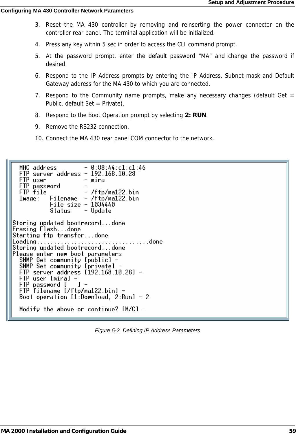 Setup and Adjustment Procedure Configuring MA 430 Controller Network Parameters MA 2000 Installation and Configuration Guide  59 3.  Reset the MA 430 controller by removing and reinserting the power connector on the controller rear panel. The terminal application will be initialized. 4.  Press any key within 5 sec in order to access the CLI command prompt. 5.  At the password prompt, enter the default password “MA” and change the password if desired. 6.  Respond to the IP Address prompts by entering the IP Address, Subnet mask and Default Gateway address for the MA 430 to which you are connected. 7.  Respond to the Community name prompts, make any necessary changes (default Get = Public, default Set = Private). 8.  Respond to the Boot Operation prompt by selecting 2: RUN.  9.  Remove the RS232 connection.  10. Connect the MA 430 rear panel COM connector to the network.   Figure  5-2. Defining IP Address Parameters  