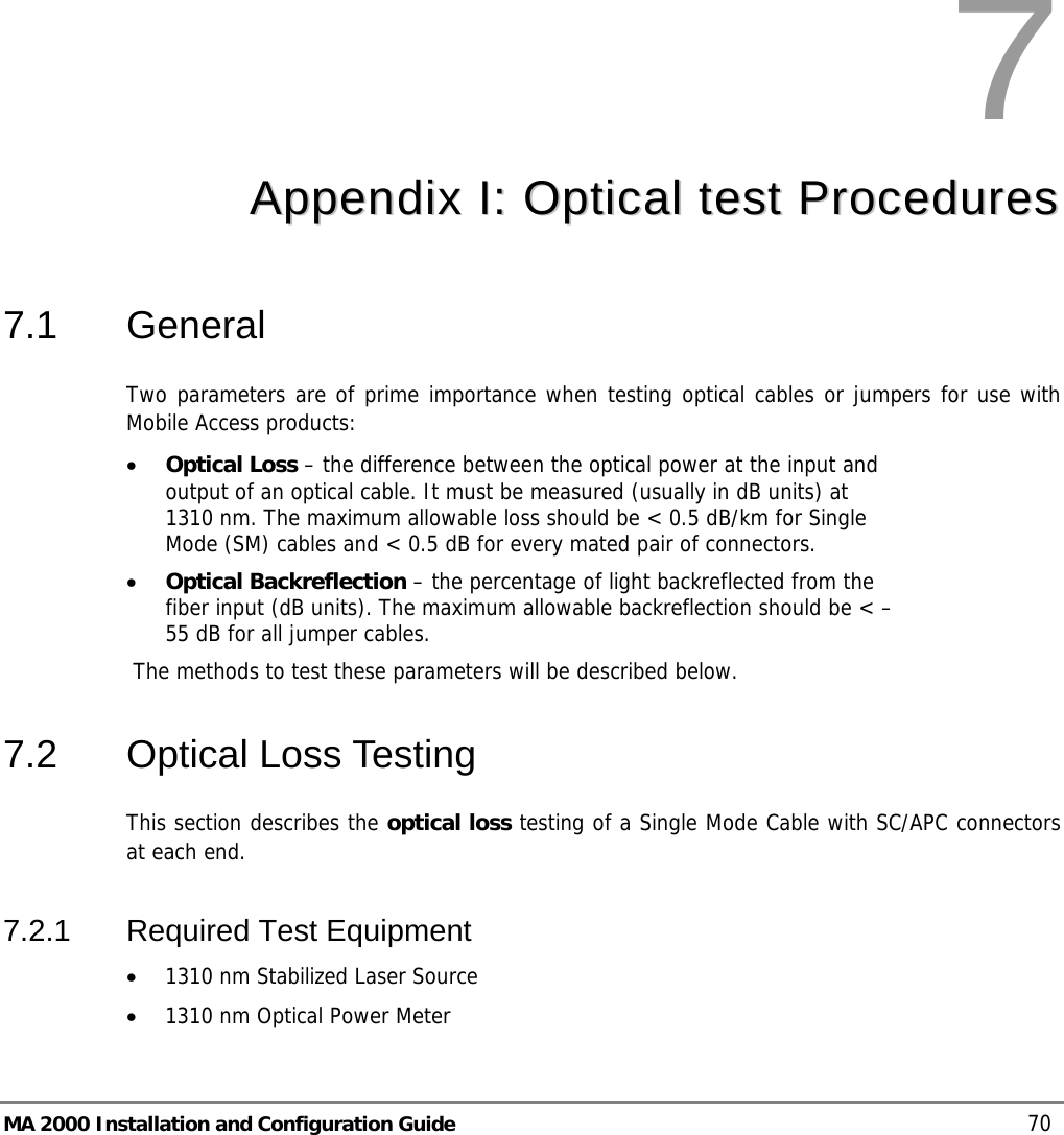  MA 2000 Installation and Configuration Guide    70  7  AAppppeennddiixx  II::  OOppttiiccaall  tteesstt  PPrroocceedduurreess  7.1 General Two parameters are of prime importance when testing optical cables or jumpers for use with Mobile Access products: • Optical Loss – the difference between the optical power at the input and output of an optical cable. It must be measured (usually in dB units) at 1310 nm. The maximum allowable loss should be &lt; 0.5 dB/km for Single Mode (SM) cables and &lt; 0.5 dB for every mated pair of connectors. • Optical Backreflection – the percentage of light backreflected from the fiber input (dB units). The maximum allowable backreflection should be &lt; –55 dB for all jumper cables.  The methods to test these parameters will be described below. 7.2 Optical Loss Testing This section describes the optical loss testing of a Single Mode Cable with SC/APC connectors at each end. 7.2.1 Required Test Equipment • 1310 nm Stabilized Laser Source • 1310 nm Optical Power Meter 