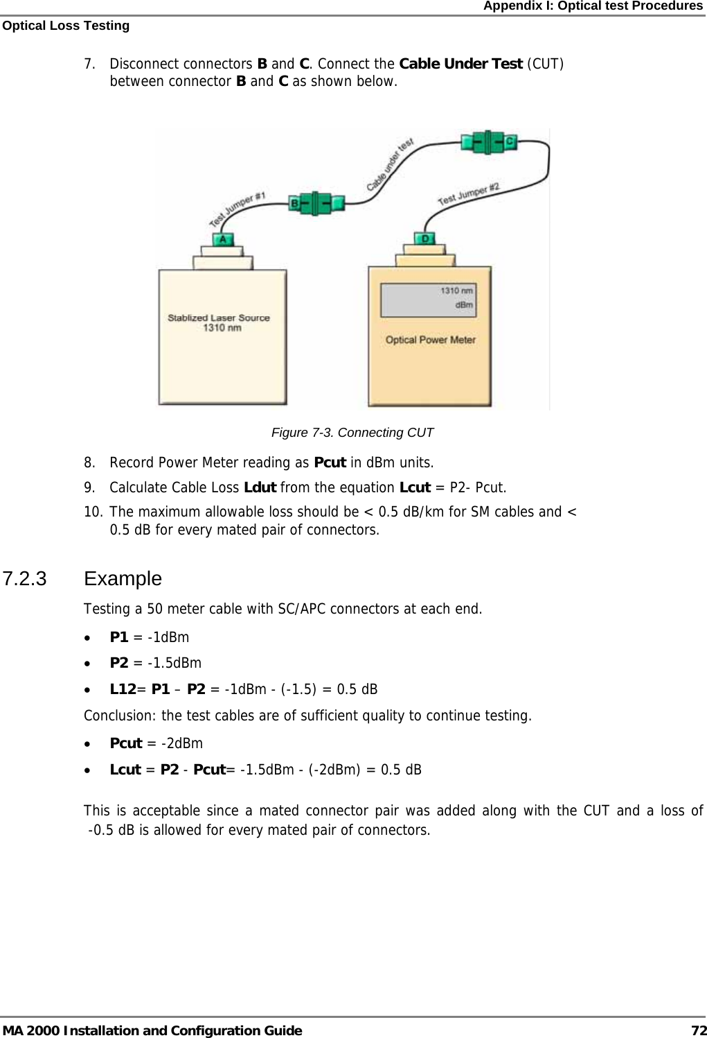 Appendix I: Optical test Procedures Optical Loss Testing MA 2000 Installation and Configuration Guide  72 7. Disconnect connectors B and C. Connect the Cable Under Test (CUT) between connector B and C as shown below.   Figure  7-3. Connecting CUT 8. Record Power Meter reading as Pcut in dBm units.  9. Calculate Cable Loss Ldut from the equation Lcut = P2- Pcut.  10. The maximum allowable loss should be &lt; 0.5 dB/km for SM cables and &lt; 0.5 dB for every mated pair of connectors. 7.2.3 Example Testing a 50 meter cable with SC/APC connectors at each end. • P1 = -1dBm • P2 = -1.5dBm • L12= P1 – P2 = -1dBm - (-1.5) = 0.5 dB Conclusion: the test cables are of sufficient quality to continue testing. • Pcut = -2dBm • Lcut = P2 - Pcut= -1.5dBm - (-2dBm) = 0.5 dB  This is acceptable since a mated connector pair was added along with the CUT and a loss of   -0.5 dB is allowed for every mated pair of connectors.   