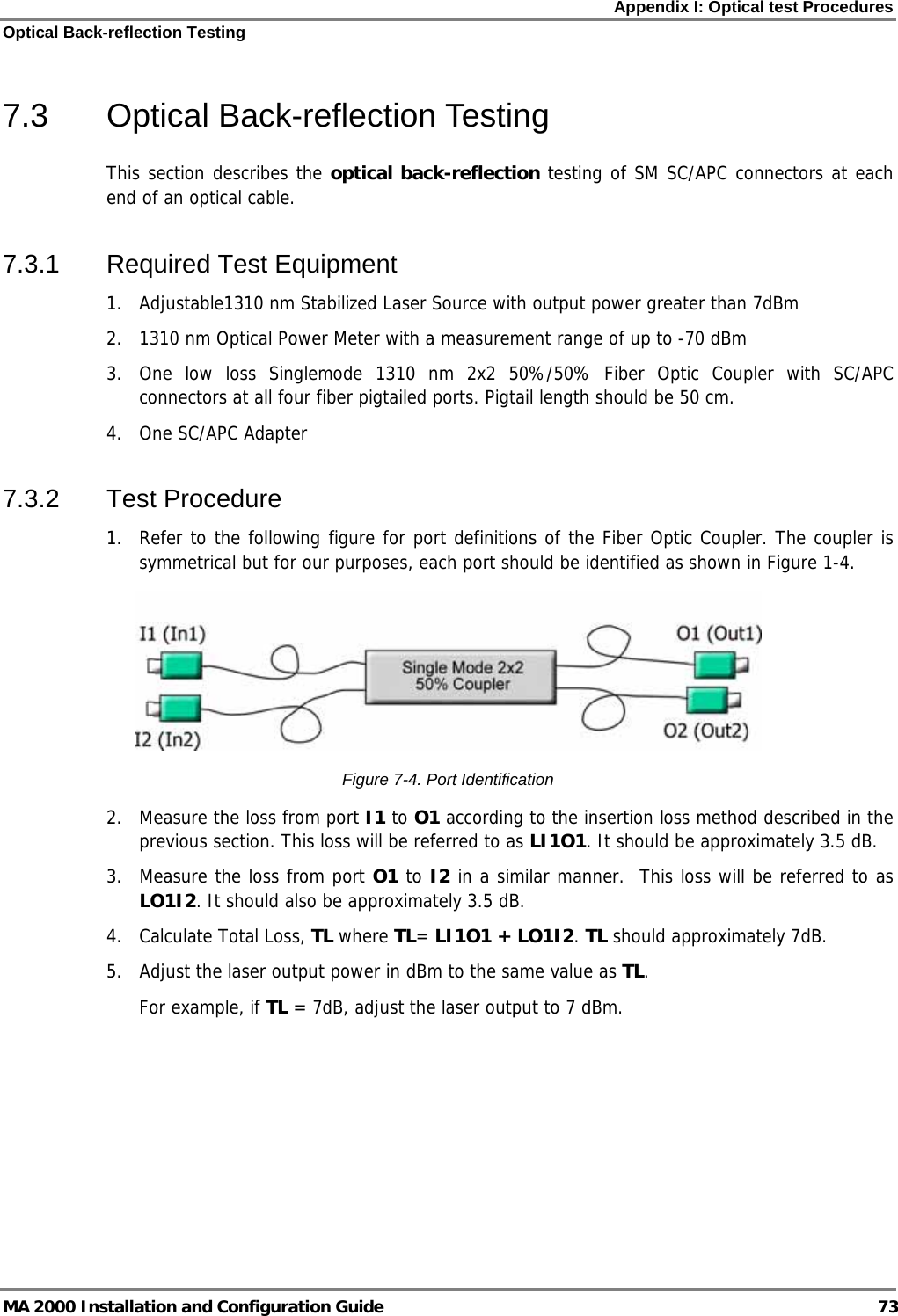 Appendix I: Optical test Procedures Optical Back-reflection Testing MA 2000 Installation and Configuration Guide  73 7.3 Optical Back-reflection Testing This section describes the optical back-reflection testing of SM SC/APC connectors at each end of an optical cable. 7.3.1 Required Test Equipment 1.  Adjustable1310 nm Stabilized Laser Source with output power greater than 7dBm 2.  1310 nm Optical Power Meter with a measurement range of up to -70 dBm 3.  One low loss Singlemode 1310 nm 2x2 50%/50% Fiber Optic Coupler with SC/APC connectors at all four fiber pigtailed ports. Pigtail length should be 50 cm. 4. One SC/APC Adapter 7.3.2 Test Procedure 1.  Refer to the following figure for port definitions of the Fiber Optic Coupler. The coupler is symmetrical but for our purposes, each port should be identified as shown in Figure 1-4.  Figure  7-4. Port Identification 2.  Measure the loss from port I1 to O1 according to the insertion loss method described in the previous section. This loss will be referred to as LI1O1. It should be approximately 3.5 dB.  3.  Measure the loss from port O1 to I2 in a similar manner.  This loss will be referred to as LO1I2. It should also be approximately 3.5 dB.  4. Calculate Total Loss, TL where TL= LI1O1 + LO1I2. TL should approximately 7dB. 5.  Adjust the laser output power in dBm to the same value as TL.  For example, if TL = 7dB, adjust the laser output to 7 dBm. 