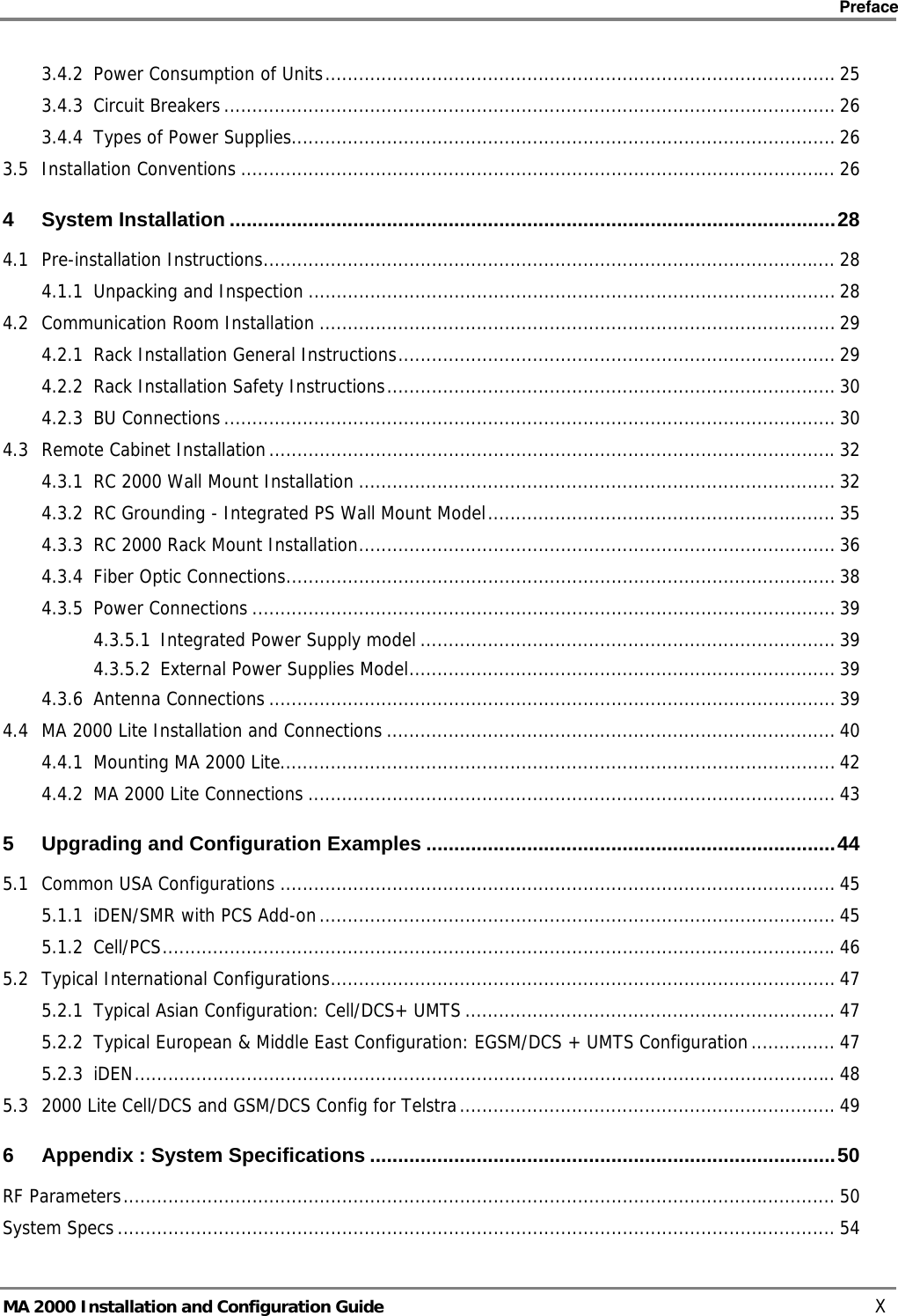    Preface      MA 2000 Installation and Configuration Guide    X 3.4.2 Power Consumption of Units........................................................................................... 25 3.4.3 Circuit Breakers............................................................................................................. 26 3.4.4 Types of Power Supplies................................................................................................. 26 3.5 Installation Conventions .......................................................................................................... 26 4 System Installation ............................................................................................................28 4.1 Pre-installation Instructions...................................................................................................... 28 4.1.1 Unpacking and Inspection .............................................................................................. 28 4.2 Communication Room Installation ............................................................................................ 29 4.2.1 Rack Installation General Instructions.............................................................................. 29 4.2.2 Rack Installation Safety Instructions................................................................................ 30 4.2.3 BU Connections............................................................................................................. 30 4.3 Remote Cabinet Installation.....................................................................................................32 4.3.1 RC 2000 Wall Mount Installation ..................................................................................... 32 4.3.2 RC Grounding - Integrated PS Wall Mount Model.............................................................. 35 4.3.3 RC 2000 Rack Mount Installation..................................................................................... 36 4.3.4 Fiber Optic Connections.................................................................................................. 38 4.3.5 Power Connections ........................................................................................................ 39 4.3.5.1 Integrated Power Supply model .......................................................................... 39 4.3.5.2 External Power Supplies Model............................................................................ 39 4.3.6 Antenna Connections ..................................................................................................... 39 4.4 MA 2000 Lite Installation and Connections ................................................................................ 40 4.4.1 Mounting MA 2000 Lite................................................................................................... 42 4.4.2 MA 2000 Lite Connections .............................................................................................. 43 5 Upgrading and Configuration Examples .........................................................................44 5.1 Common USA Configurations ................................................................................................... 45 5.1.1 iDEN/SMR with PCS Add-on............................................................................................ 45 5.1.2 Cell/PCS........................................................................................................................46 5.2 Typical International Configurations.......................................................................................... 47 5.2.1 Typical Asian Configuration: Cell/DCS+ UMTS.................................................................. 47 5.2.2 Typical European &amp; Middle East Configuration: EGSM/DCS + UMTS Configuration............... 47 5.2.3 iDEN............................................................................................................................. 48 5.3 2000 Lite Cell/DCS and GSM/DCS Config for Telstra................................................................... 49 6 Appendix : System Specifications ...................................................................................50 RF Parameters............................................................................................................................... 50 System Specs................................................................................................................................ 54 