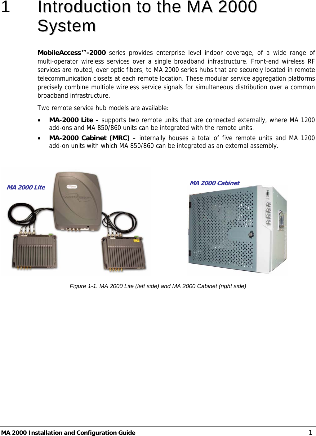  MA 2000 Installation and Configuration Guide    1 1   IInnttrroodduuccttiioonn  ttoo  tthhee  MMAA  22000000  SSyysstteemm  MobileAccess™-2000 series provides enterprise level indoor coverage, of a wide range of multi-operator wireless services over a single broadband infrastructure. Front-end wireless RF services are routed, over optic fibers, to MA 2000 series hubs that are securely located in remote telecommunication closets at each remote location. These modular service aggregation platforms precisely combine multiple wireless service signals for simultaneous distribution over a common broadband infrastructure.  Two remote service hub models are available: • MA-2000 Lite – supports two remote units that are connected externally, where MA 1200 add-ons and MA 850/860 units can be integrated with the remote units.  • MA-2000 Cabinet (MRC) – internally houses a total of five remote units and MA 1200 add-on units with which MA 850/860 can be integrated as an external assembly.                      Figure  1-1. MA 2000 Lite (left side) and MA 2000 Cabinet (right side) MA 2000 Lite MA 2000 Cabinet 