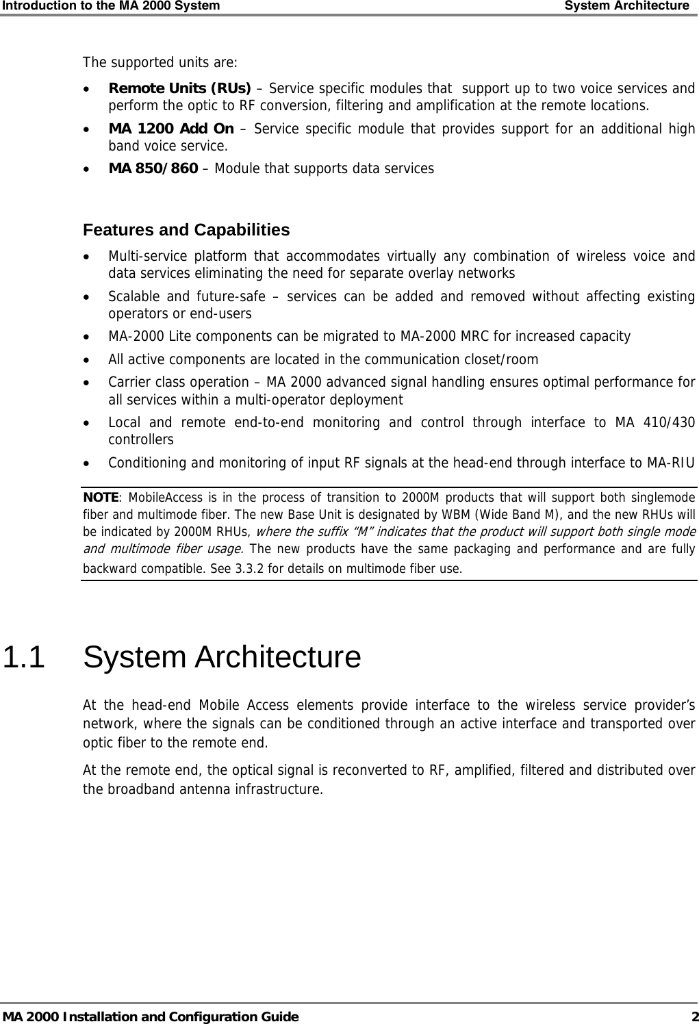 Introduction to the MA 2000 System    System Architecture   MA 2000 Installation and Configuration Guide  2 The supported units are: • Remote Units (RUs) – Service specific modules that  support up to two voice services and perform the optic to RF conversion, filtering and amplification at the remote locations.  • MA 1200 Add On – Service specific module that provides support for an additional high band voice service. • MA 850/860 – Module that supports data services  Features and Capabilities • Multi-service platform that accommodates virtually any combination of wireless voice and data services eliminating the need for separate overlay networks • Scalable and future-safe – services can be added and removed without affecting existing operators or end-users • MA-2000 Lite components can be migrated to MA-2000 MRC for increased capacity • All active components are located in the communication closet/room  • Carrier class operation – MA 2000 advanced signal handling ensures optimal performance for all services within a multi-operator deployment • Local and remote end-to-end monitoring and control through interface to MA 410/430 controllers • Conditioning and monitoring of input RF signals at the head-end through interface to MA-RIU NOTE: MobileAccess is in the process of transition to 2000M products that will support both singlemode fiber and multimode fiber. The new Base Unit is designated by WBM (Wide Band M), and the new RHUs will be indicated by 2000M RHUs, where the suffix “M” indicates that the product will support both single mode and multimode fiber usage. The new products have the same packaging and performance and are fully backward compatible. See  3.3.2 for details on multimode fiber use.   1.1 System Architecture At the head-end Mobile Access elements provide interface to the wireless service provider’s network, where the signals can be conditioned through an active interface and transported over optic fiber to the remote end. At the remote end, the optical signal is reconverted to RF, amplified, filtered and distributed over the broadband antenna infrastructure. 