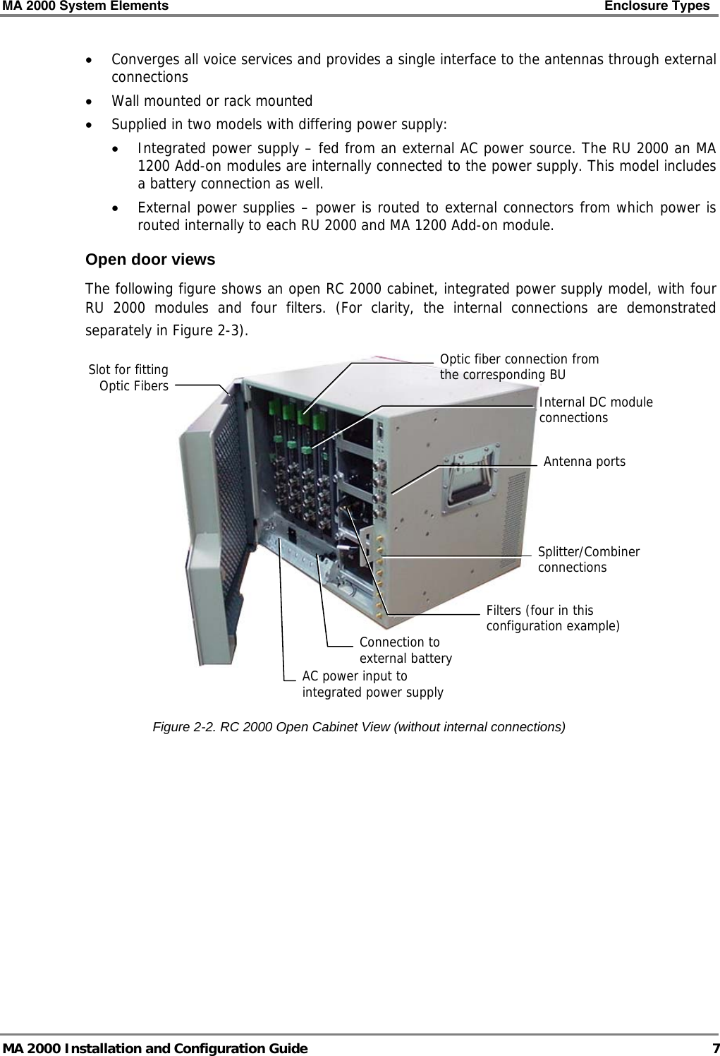 MA 2000 System Elements    Enclosure Types   MA 2000 Installation and Configuration Guide  7 • Converges all voice services and provides a single interface to the antennas through external connections • Wall mounted or rack mounted • Supplied in two models with differing power supply:  • Integrated power supply – fed from an external AC power source. The RU 2000 an MA 1200 Add-on modules are internally connected to the power supply. This model includes a battery connection as well. • External power supplies – power is routed to external connectors from which power is routed internally to each RU 2000 and MA 1200 Add-on module.  Open door views The following figure shows an open RC 2000 cabinet, integrated power supply model, with four RU 2000 modules and four filters. (For clarity, the internal connections are demonstrated separately in Figure  2-3).    Figure  2-2. RC 2000 Open Cabinet View (without internal connections) Optic fiber connection from the corresponding BU Slot for fitting Optic Fibers AC power input to integrated power supplyInternal DC module connections Splitter/Combiner connections Filters (four in this configuration example)Connection to external battery Antenna ports