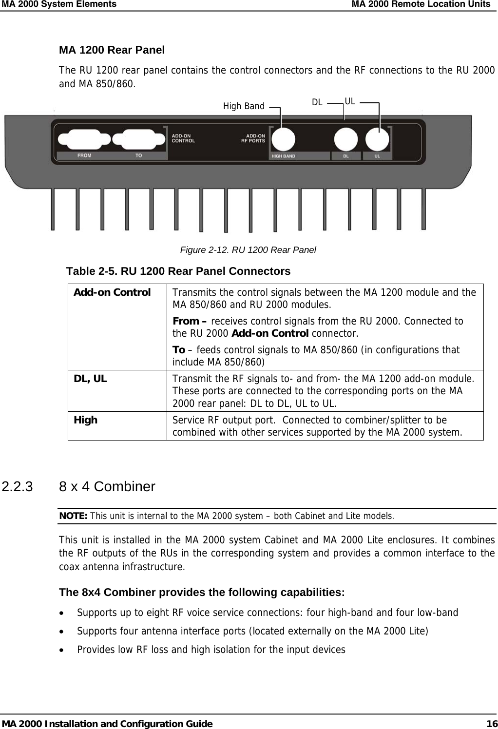 MA 2000 System Elements    MA 2000 Remote Location Units   MA 2000 Installation and Configuration Guide  16 MA 1200 Rear Panel The RU 1200 rear panel contains the control connectors and the RF connections to the RU 2000 and MA 850/860.   Figure  2-12. RU 1200 Rear Panel Table  2-5. RU 1200 Rear Panel Connectors Add-on Control   Transmits the control signals between the MA 1200 module and the MA 850/860 and RU 2000 modules.  From – receives control signals from the RU 2000. Connected to the RU 2000 Add-on Control connector. To – feeds control signals to MA 850/860 (in configurations that include MA 850/860) DL, UL  Transmit the RF signals to- and from- the MA 1200 add-on module. These ports are connected to the corresponding ports on the MA 2000 rear panel: DL to DL, UL to UL. High  Service RF output port.  Connected to combiner/splitter to be combined with other services supported by the MA 2000 system.   2.2.3  8 x 4 Combiner NOTE: This unit is internal to the MA 2000 system – both Cabinet and Lite models. This unit is installed in the MA 2000 system Cabinet and MA 2000 Lite enclosures. It combines the RF outputs of the RUs in the corresponding system and provides a common interface to the coax antenna infrastructure. The 8x4 Combiner provides the following capabilities: • Supports up to eight RF voice service connections: four high-band and four low-band  • Supports four antenna interface ports (located externally on the MA 2000 Lite) • Provides low RF loss and high isolation for the input devices High Band DL UL