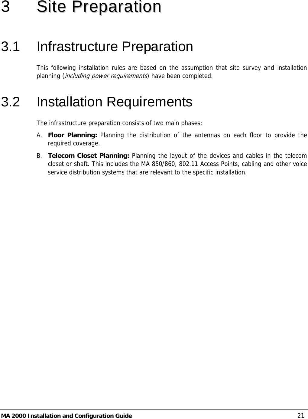  MA 2000 Installation and Configuration Guide    21  3   SSiittee  PPrreeppaarraattiioonn  3.1 Infrastructure Preparation This following installation rules are based on the assumption that site survey and installation planning (including power requirements) have been completed.  3.2 Installation Requirements The infrastructure preparation consists of two main phases: A. Floor Planning: Planning the distribution of the antennas on each floor to provide the required coverage.  B. Telecom Closet Planning: Planning the layout of the devices and cables in the telecom closet or shaft. This includes the MA 850/860, 802.11 Access Points, cabling and other voice service distribution systems that are relevant to the specific installation. 