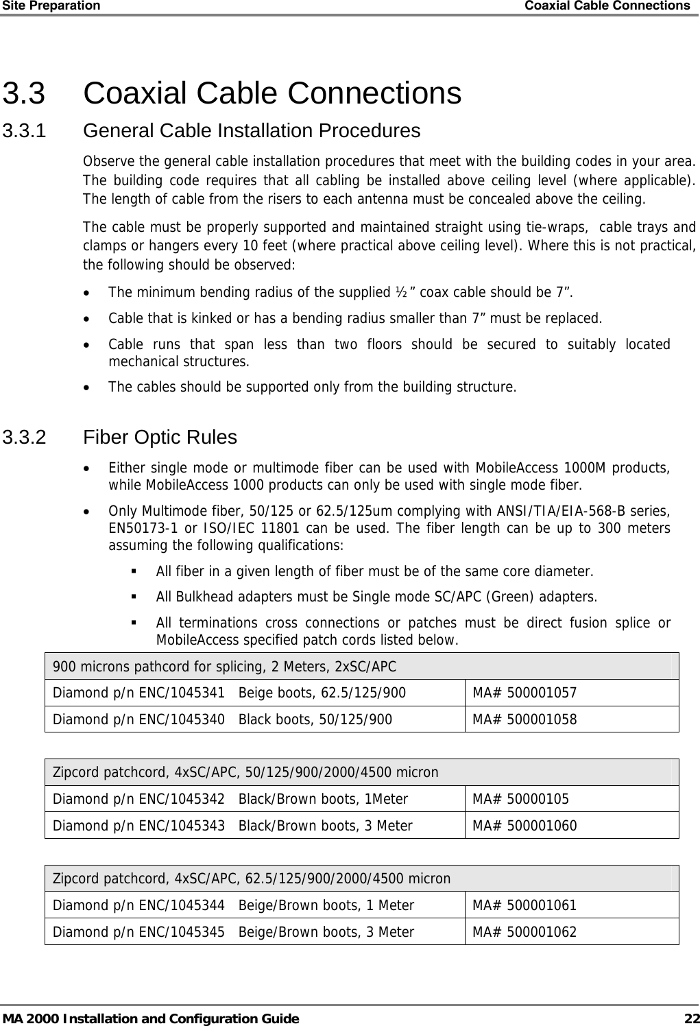 Site Preparation    Coaxial Cable Connections   MA 2000 Installation and Configuration Guide  22 3.3  Coaxial Cable Connections 3.3.1  General Cable Installation Procedures Observe the general cable installation procedures that meet with the building codes in your area. The building code requires that all cabling be installed above ceiling level (where applicable). The length of cable from the risers to each antenna must be concealed above the ceiling.  The cable must be properly supported and maintained straight using tie-wraps,  cable trays and clamps or hangers every 10 feet (where practical above ceiling level). Where this is not practical, the following should be observed: • The minimum bending radius of the supplied ½” coax cable should be 7”. • Cable that is kinked or has a bending radius smaller than 7” must be replaced. • Cable runs that span less than two floors should be secured to suitably located mechanical structures. • The cables should be supported only from the building structure. 3.3.2  Fiber Optic Rules • Either single mode or multimode fiber can be used with MobileAccess 1000M products, while MobileAccess 1000 products can only be used with single mode fiber. • Only Multimode fiber, 50/125 or 62.5/125um complying with ANSI/TIA/EIA-568-B series, EN50173-1 or ISO/IEC 11801 can be used. The fiber length can be up to 300 meters assuming the following qualifications:  All fiber in a given length of fiber must be of the same core diameter.   All Bulkhead adapters must be Single mode SC/APC (Green) adapters.   All terminations cross connections or patches must be direct fusion splice or MobileAccess specified patch cords listed below.  900 microns pathcord for splicing, 2 Meters, 2xSC/APC Diamond p/n ENC/1045341   Beige boots, 62.5/125/900  MA# 500001057 Diamond p/n ENC/1045340   Black boots, 50/125/900  MA# 500001058  Zipcord patchcord, 4xSC/APC, 50/125/900/2000/4500 micron Diamond p/n ENC/1045342   Black/Brown boots, 1Meter  MA# 50000105 Diamond p/n ENC/1045343   Black/Brown boots, 3 Meter  MA# 500001060  Zipcord patchcord, 4xSC/APC, 62.5/125/900/2000/4500 micron Diamond p/n ENC/1045344   Beige/Brown boots, 1 Meter  MA# 500001061 Diamond p/n ENC/1045345   Beige/Brown boots, 3 Meter  MA# 500001062  