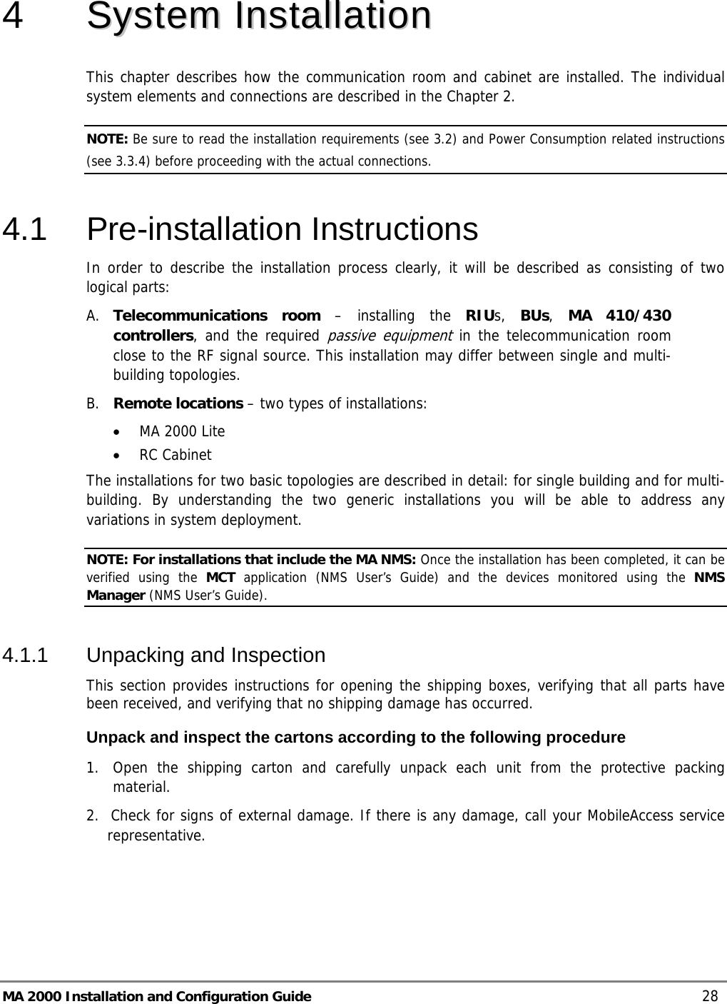  MA 2000 Installation and Configuration Guide    28 4   SSyysstteemm  IInnssttaallllaattiioonn  This chapter describes how the communication room and cabinet are installed. The individual system elements and connections are described in the Chapter 2. NOTE: Be sure to read the installation requirements (see  3.2) and Power Consumption related instructions (see  3.3.4) before proceeding with the actual connections.  4.1 Pre-installation Instructions In order to describe the installation process clearly, it will be described as consisting of two logical parts:  A. Telecommunications room – installing the RIUs,  BUs,  MA 410/430 controllers, and the required passive equipment in the telecommunication room close to the RF signal source. This installation may differ between single and multi-building topologies. B. Remote locations – two types of installations:  • MA 2000 Lite • RC Cabinet  The installations for two basic topologies are described in detail: for single building and for multi-building. By understanding the two generic installations you will be able to address any variations in system deployment. NOTE: For installations that include the MA NMS: Once the installation has been completed, it can be verified using the MCT application (NMS User’s Guide) and the devices monitored using the NMS Manager (NMS User’s Guide). 4.1.1  Unpacking and Inspection This section provides instructions for opening the shipping boxes, verifying that all parts have been received, and verifying that no shipping damage has occurred.  Unpack and inspect the cartons according to the following procedure 1.  Open the shipping carton and carefully unpack each unit from the protective packing material. 2.  Check for signs of external damage. If there is any damage, call your MobileAccess service     representative. 