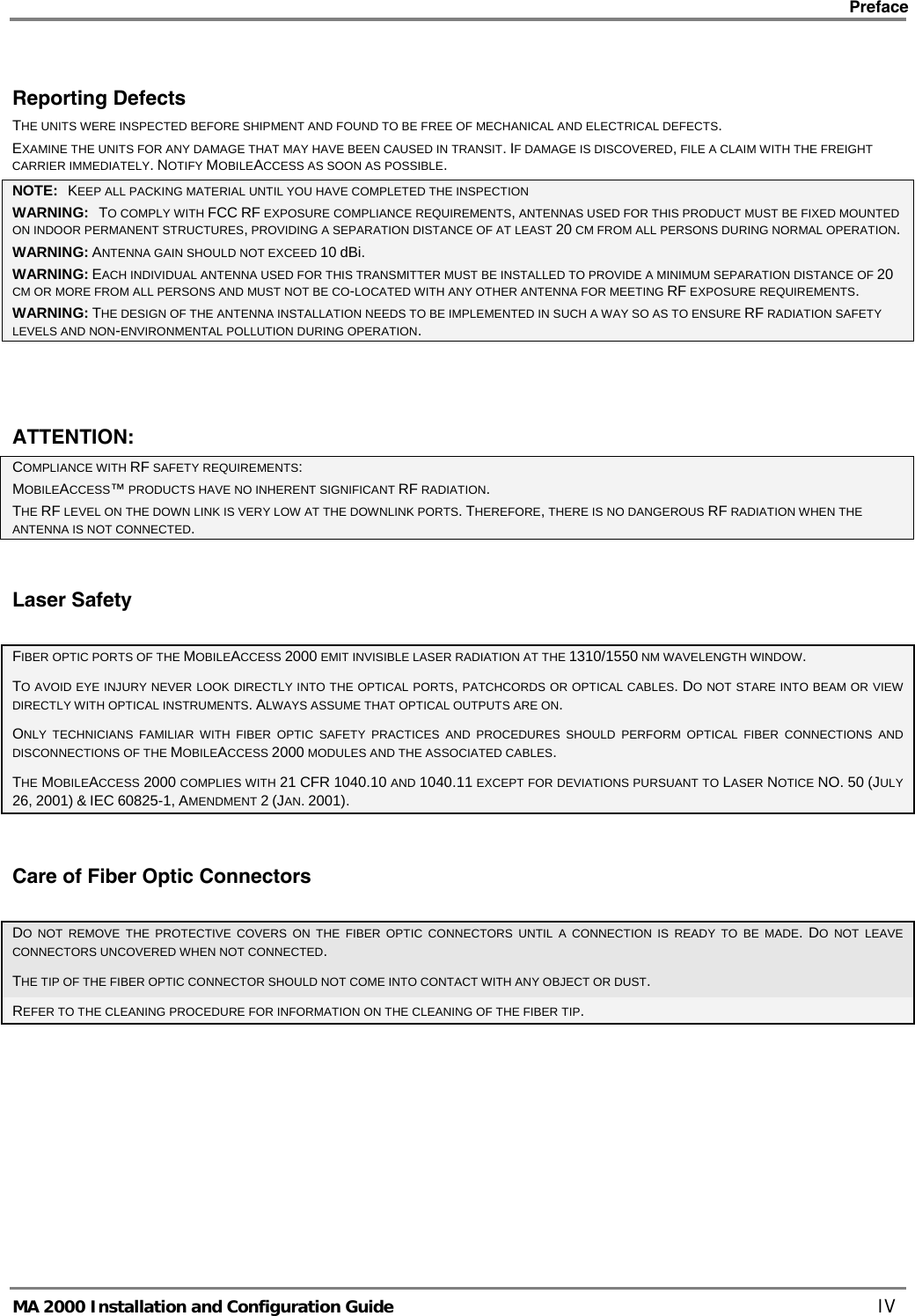    Preface      MA 2000 Installation and Configuration Guide    IV Reporting Defects THE UNITS WERE INSPECTED BEFORE SHIPMENT AND FOUND TO BE FREE OF MECHANICAL AND ELECTRICAL DEFECTS.   EXAMINE THE UNITS FOR ANY DAMAGE THAT MAY HAVE BEEN CAUSED IN TRANSIT. IF DAMAGE IS DISCOVERED, FILE A CLAIM WITH THE FREIGHT CARRIER IMMEDIATELY. NOTIFY MOBILEACCESS AS SOON AS POSSIBLE.  NOTE:   KEEP ALL PACKING MATERIAL UNTIL YOU HAVE COMPLETED THE INSPECTION WARNING:   TO COMPLY WITH FCC RF EXPOSURE COMPLIANCE REQUIREMENTS, ANTENNAS USED FOR THIS PRODUCT MUST BE FIXED MOUNTED ON INDOOR PERMANENT STRUCTURES, PROVIDING A SEPARATION DISTANCE OF AT LEAST 20 CM FROM ALL PERSONS DURING NORMAL OPERATION. WARNING: ANTENNA GAIN SHOULD NOT EXCEED 10 dBi. WARNING: EACH INDIVIDUAL ANTENNA USED FOR THIS TRANSMITTER MUST BE INSTALLED TO PROVIDE A MINIMUM SEPARATION DISTANCE OF 20 CM OR MORE FROM ALL PERSONS AND MUST NOT BE CO-LOCATED WITH ANY OTHER ANTENNA FOR MEETING RF EXPOSURE REQUIREMENTS. WARNING: THE DESIGN OF THE ANTENNA INSTALLATION NEEDS TO BE IMPLEMENTED IN SUCH A WAY SO AS TO ENSURE RF RADIATION SAFETY LEVELS AND NON-ENVIRONMENTAL POLLUTION DURING OPERATION.  ATTENTION: COMPLIANCE WITH RF SAFETY REQUIREMENTS: MOBILEACCESS™ PRODUCTS HAVE NO INHERENT SIGNIFICANT RF RADIATION. THE RF LEVEL ON THE DOWN LINK IS VERY LOW AT THE DOWNLINK PORTS. THEREFORE, THERE IS NO DANGEROUS RF RADIATION WHEN THE ANTENNA IS NOT CONNECTED. Laser Safety FIBER OPTIC PORTS OF THE MOBILEACCESS 2000 EMIT INVISIBLE LASER RADIATION AT THE 1310/1550 NM WAVELENGTH WINDOW. TO AVOID EYE INJURY NEVER LOOK DIRECTLY INTO THE OPTICAL PORTS, PATCHCORDS OR OPTICAL CABLES. DO NOT STARE INTO BEAM OR VIEW DIRECTLY WITH OPTICAL INSTRUMENTS. ALWAYS ASSUME THAT OPTICAL OUTPUTS ARE ON. ONLY TECHNICIANS FAMILIAR WITH FIBER OPTIC SAFETY PRACTICES AND PROCEDURES SHOULD PERFORM OPTICAL FIBER CONNECTIONS AND DISCONNECTIONS OF THE MOBILEACCESS 2000 MODULES AND THE ASSOCIATED CABLES. THE MOBILEACCESS 2000 COMPLIES WITH 21 CFR 1040.10 AND 1040.11 EXCEPT FOR DEVIATIONS PURSUANT TO LASER NOTICE NO. 50 (JULY 26, 2001) &amp; IEC 60825-1, AMENDMENT 2 (JAN. 2001). Care of Fiber Optic Connectors DO NOT REMOVE THE PROTECTIVE COVERS ON THE FIBER OPTIC CONNECTORS UNTIL A CONNECTION IS READY TO BE MADE. DO NOT LEAVE CONNECTORS UNCOVERED WHEN NOT CONNECTED. THE TIP OF THE FIBER OPTIC CONNECTOR SHOULD NOT COME INTO CONTACT WITH ANY OBJECT OR DUST.  REFER TO THE CLEANING PROCEDURE FOR INFORMATION ON THE CLEANING OF THE FIBER TIP. 