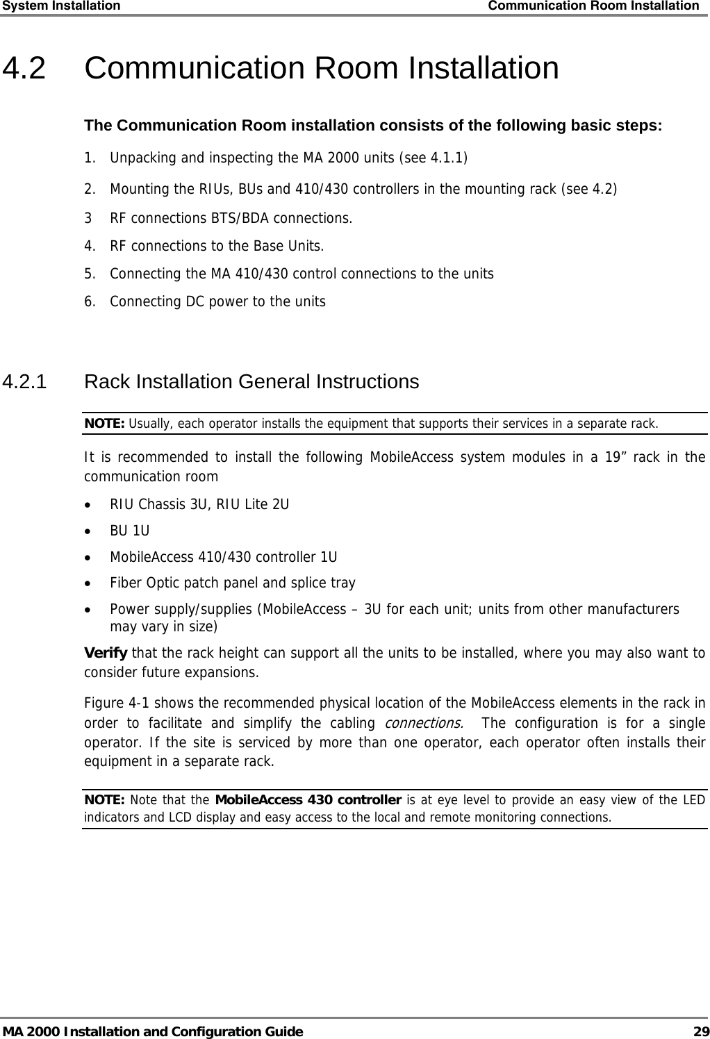 System Installation    Communication Room Installation   MA 2000 Installation and Configuration Guide  29 4.2 Communication Room Installation The Communication Room installation consists of the following basic steps: 1.  Unpacking and inspecting the MA 2000 units (see  4.1.1) 2.  Mounting the RIUs, BUs and 410/430 controllers in the mounting rack (see  4.2) 3  RF connections BTS/BDA connections. 4.  RF connections to the Base Units.  5.   Connecting the MA 410/430 control connections to the units 6.  Connecting DC power to the units  4.2.1  Rack Installation General Instructions NOTE: Usually, each operator installs the equipment that supports their services in a separate rack. It is recommended to install the following MobileAccess system modules in a 19” rack in the communication room • RIU Chassis 3U, RIU Lite 2U • BU 1U  • MobileAccess 410/430 controller 1U • Fiber Optic patch panel and splice tray • Power supply/supplies (MobileAccess – 3U for each unit; units from other manufacturers may vary in size) Verify that the rack height can support all the units to be installed, where you may also want to consider future expansions. Figure  4-1 shows the recommended physical location of the MobileAccess elements in the rack in order to facilitate and simplify the cabling connections.  The configuration is for a single operator. If the site is serviced by more than one operator, each operator often installs their equipment in a separate rack. NOTE: Note that the MobileAccess 430 controller is at eye level to provide an easy view of the LED indicators and LCD display and easy access to the local and remote monitoring connections.  