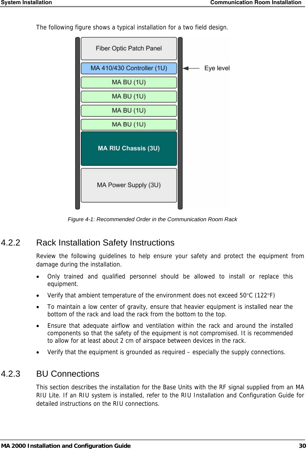 System Installation    Communication Room Installation   MA 2000 Installation and Configuration Guide  30 The following figure shows a typical installation for a two field design.  Figure  4-1: Recommended Order in the Communication Room Rack 4.2.2  Rack Installation Safety Instructions Review the following guidelines to help ensure your safety and protect the equipment from damage during the installation. • Only trained and qualified personnel should be allowed to install or replace this equipment. • Verify that ambient temperature of the environment does not exceed 50°C (122°F) • To maintain a low center of gravity, ensure that heavier equipment is installed near the bottom of the rack and load the rack from the bottom to the top.   • Ensure that adequate airflow and ventilation within the rack and around the installed components so that the safety of the equipment is not compromised. It is recommended to allow for at least about 2 cm of airspace between devices in the rack. • Verify that the equipment is grounded as required – especially the supply connections. 4.2.3 BU Connections This section describes the installation for the Base Units with the RF signal supplied from an MA RIU Lite. If an RIU system is installed, refer to the RIU Installation and Configuration Guide for detailed instructions on the RIU connections.  