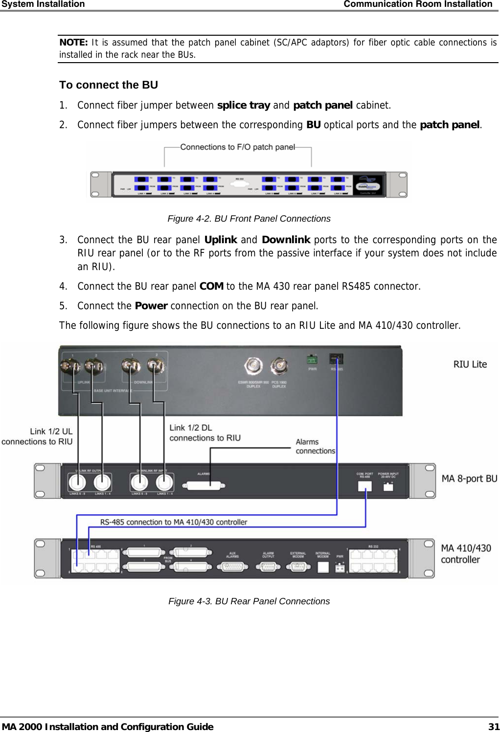 System Installation    Communication Room Installation   MA 2000 Installation and Configuration Guide  31 NOTE: It is assumed that the patch panel cabinet (SC/APC adaptors) for fiber optic cable connections is installed in the rack near the BUs.  To connect the BU 1.  Connect fiber jumper between splice tray and patch panel cabinet. 2.  Connect fiber jumpers between the corresponding BU optical ports and the patch panel.  Figure  4-2. BU Front Panel Connections 3.  Connect the BU rear panel Uplink and Downlink ports to the corresponding ports on the RIU rear panel (or to the RF ports from the passive interface if your system does not include an RIU).  4.  Connect the BU rear panel COM to the MA 430 rear panel RS485 connector.  5. Connect the Power connection on the BU rear panel. The following figure shows the BU connections to an RIU Lite and MA 410/430 controller.   Figure  4-3. BU Rear Panel Connections 