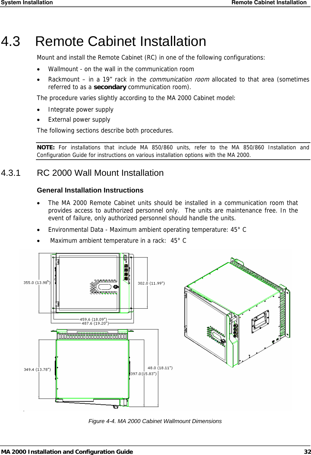 System Installation    Remote Cabinet Installation   MA 2000 Installation and Configuration Guide  32 4.3  Remote Cabinet Installation  Mount and install the Remote Cabinet (RC) in one of the following configurations: • Wallmount - on the wall in the communication room • Rackmount – in a 19” rack in the communication room allocated to that area (sometimes referred to as a secondary communication room). The procedure varies slightly according to the MA 2000 Cabinet model: • Integrate power supply • External power supply The following sections describe both procedures. NOTE:  For installations that include MA 850/860 units, refer to the MA 850/860 Installation and Configuration Guide for instructions on various installation options with the MA 2000. 4.3.1  RC 2000 Wall Mount Installation General Installation Instructions • The MA 2000 Remote Cabinet units should be installed in a communication room that provides access to authorized personnel only.  The units are maintenance free. In the event of failure, only authorized personnel should handle the units. • Environmental Data - Maximum ambient operating temperature: 45° C •  Maximum ambient temperature in a rack:  45° C   Figure  4-4. MA 2000 Cabinet Wallmount Dimensions 