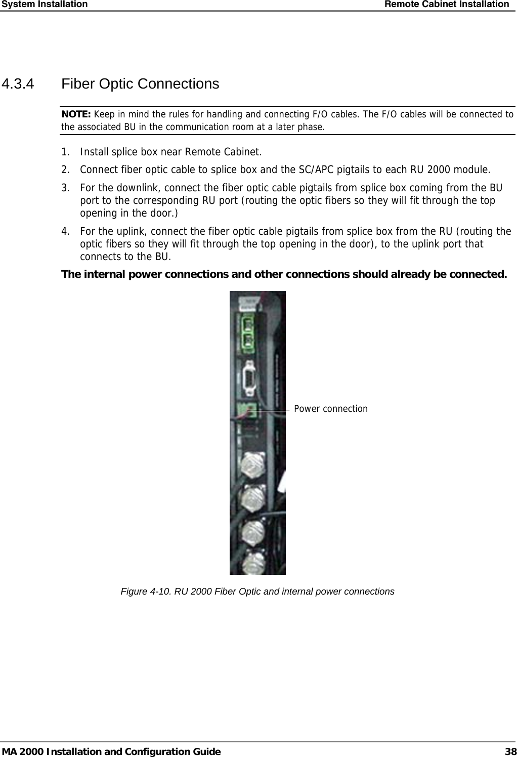 System Installation    Remote Cabinet Installation   MA 2000 Installation and Configuration Guide  38  4.3.4  Fiber Optic Connections NOTE: Keep in mind the rules for handling and connecting F/O cables. The F/O cables will be connected to the associated BU in the communication room at a later phase.  1. Install splice box near Remote Cabinet.  2. Connect fiber optic cable to splice box and the SC/APC pigtails to each RU 2000 module.  3. For the downlink, connect the fiber optic cable pigtails from splice box coming from the BU port to the corresponding RU port (routing the optic fibers so they will fit through the top opening in the door.)  4. For the uplink, connect the fiber optic cable pigtails from splice box from the RU (routing the optic fibers so they will fit through the top opening in the door), to the uplink port that connects to the BU.   The internal power connections and other connections should already be connected.  Figure  4-10. RU 2000 Fiber Optic and internal power connections Power connection