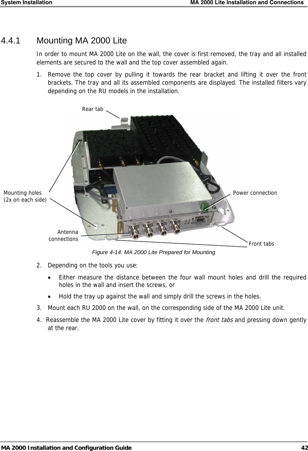 System Installation    MA 2000 Lite Installation and Connections   MA 2000 Installation and Configuration Guide  42  4.4.1  Mounting MA 2000 Lite In order to mount MA 2000 Lite on the wall, the cover is first removed, the tray and all installed elements are secured to the wall and the top cover assembled again. 1.  Remove the top cover by pulling it towards the rear bracket and lifting it over the front brackets. The tray and all its assembled components are displayed. The installed filters vary depending on the RU models in the installation.   Figure  4-14. MA 2000 Lite Prepared for Mounting 2.  Depending on the tools you use: • Either measure the distance between the four wall mount holes and drill the required holes in the wall and insert the screws, or  • Hold the tray up against the wall and simply drill the screws in the holes. 3.  Mount each RU 2000 on the wall, on the corresponding side of the MA 2000 Lite unit.  4.  Reassemble the MA 2000 Lite cover by fitting it over the front tabs and pressing down gently at the rear. Power connectionRear tab Mounting holes (2x on each side) Front tabsAntenna connections 