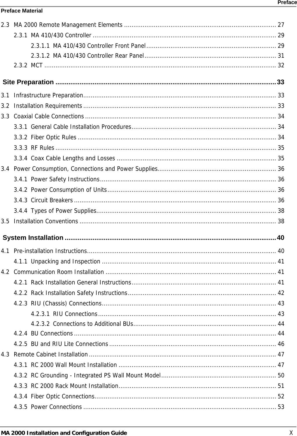    Preface Preface Material      MA 2000 Installation and Configuration Guide    X 2.3 MA 2000 Remote Management Elements .................................................................................. 27 2.3.1 MA 410/430 Controller ................................................................................................... 29 2.3.1.1 MA 410/430 Controller Front Panel...................................................................... 29 2.3.1.2 MA 410/430 Controller Rear Panel....................................................................... 31 2.3.2 MCT .............................................................................................................................32  Site Preparation .......................................................................................................................33 3.1 Infrastructure Preparation........................................................................................................ 33 3.2 Installation Requirements ........................................................................................................ 33 3.3 Coaxial Cable Connections .......................................................................................................34 3.3.1 General Cable Installation Procedures.............................................................................. 34 3.3.2 Fiber Optic Rules ........................................................................................................... 34 3.3.3 RF Rules ....................................................................................................................... 35 3.3.4 Coax Cable Lengths and Losses ...................................................................................... 35 3.4 Power Consumption, Connections and Power Supplies................................................................ 36 3.4.1 Power Safety Instructions............................................................................................... 36 3.4.2 Power Consumption of Units........................................................................................... 36 3.4.3 Circuit Breakers ............................................................................................................. 36 3.4.4 Types of Power Supplies................................................................................................. 38 3.5 Installation Conventions .......................................................................................................... 38  System Installation ..................................................................................................................40 4.1 Pre-installation Instructions...................................................................................................... 40 4.1.1 Unpacking and Inspection .............................................................................................. 41 4.2 Communication Room Installation ............................................................................................ 41 4.2.1 Rack Installation General Instructions.............................................................................. 41 4.2.2 Rack Installation Safety Instructions................................................................................ 42 4.2.3 RIU (Chassis) Connections.............................................................................................. 43 4.2.3.1 RIU Connections................................................................................................ 43 4.2.3.2 Connections to Additional BUs............................................................................. 44 4.2.4 BU Connections ............................................................................................................. 44 4.2.5 BU and RIU Lite Connections .......................................................................................... 46 4.3 Remote Cabinet Installation.....................................................................................................47 4.3.1 RC 2000 Wall Mount Installation ..................................................................................... 47 4.3.2 RC Grounding - Integrated PS Wall Mount Model.............................................................. 50 4.3.3 RC 2000 Rack Mount Installation..................................................................................... 51 4.3.4 Fiber Optic Connections.................................................................................................. 52 4.3.5 Power Connections ........................................................................................................ 53 