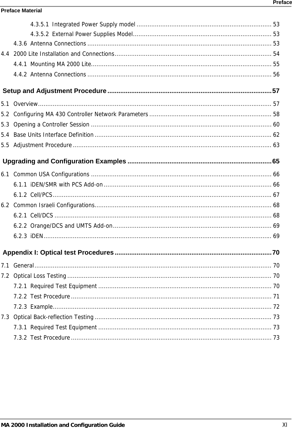    Preface Preface Material      MA 2000 Installation and Configuration Guide    XI 4.3.5.1 Integrated Power Supply model .......................................................................... 53 4.3.5.2 External Power Supplies Model............................................................................ 53 4.3.6 Antenna Connections ..................................................................................................... 53 4.4 2000 Lite Installation and Connections...................................................................................... 54 4.4.1 Mounting MA 2000 Lite................................................................................................... 55 4.4.2 Antenna Connections ..................................................................................................... 56  Setup and Adjustment Procedure..........................................................................................57 5.1 Overview................................................................................................................................ 57 5.2 Configuring MA 430 Controller Network Parameters ................................................................... 58 5.3 Opening a Controller Session ................................................................................................... 60 5.4 Base Units Interface Definition.................................................................................................62 5.5 Adjustment Procedure............................................................................................................. 63  Upgrading and Configuration Examples ...............................................................................65 6.1 Common USA Configurations ................................................................................................... 66 6.1.1 iDEN/SMR with PCS Add-on............................................................................................ 66 6.1.2 Cell/PCS........................................................................................................................67 6.2 Common Israeli Configurations................................................................................................. 68 6.2.1 Cell/DCS ....................................................................................................................... 68 6.2.2 Orange/DCS and UMTS Add-on....................................................................................... 69 6.2.3 iDEN............................................................................................................................. 69  Appendix I: Optical test Procedures......................................................................................70 7.1 General.................................................................................................................................. 70 7.2 Optical Loss Testing................................................................................................................ 70 7.2.1 Required Test Equipment ............................................................................................... 70 7.2.2 Test Procedure.............................................................................................................. 71 7.2.3 Example........................................................................................................................ 72 7.3 Optical Back-reflection Testing.................................................................................................73 7.3.1 Required Test Equipment ............................................................................................... 73 7.3.2 Test Procedure.............................................................................................................. 73 