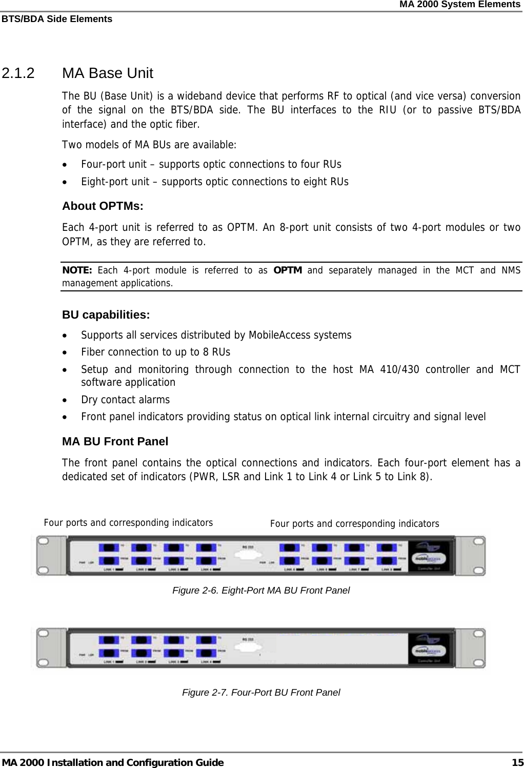 MA 2000 System Elements BTS/BDA Side Elements MA 2000 Installation and Configuration Guide  15  2.1.2  MA Base Unit  The BU (Base Unit) is a wideband device that performs RF to optical (and vice versa) conversion of the signal on the BTS/BDA side. The BU interfaces to the RIU (or to passive BTS/BDA interface) and the optic fiber.  Two models of MA BUs are available:  • Four-port unit – supports optic connections to four RUs • Eight-port unit – supports optic connections to eight RUs About OPTMs: Each 4-port unit is referred to as OPTM. An 8-port unit consists of two 4-port modules or two OPTM, as they are referred to.  NOTE:  Each 4-port module is referred to as OPTM and separately managed in the MCT and NMS management applications. BU capabilities:  • Supports all services distributed by MobileAccess systems • Fiber connection to up to 8 RUs • Setup and monitoring through connection to the host MA 410/430 controller and MCT software application • Dry contact alarms • Front panel indicators providing status on optical link internal circuitry and signal level MA BU Front Panel The front panel contains the optical connections and indicators. Each four-port element has a dedicated set of indicators (PWR, LSR and Link 1 to Link 4 or Link 5 to Link 8).    Figure  2-6. Eight-Port MA BU Front Panel   Figure  2-7. Four-Port BU Front Panel Four ports and corresponding indicators Four ports and corresponding indicators 