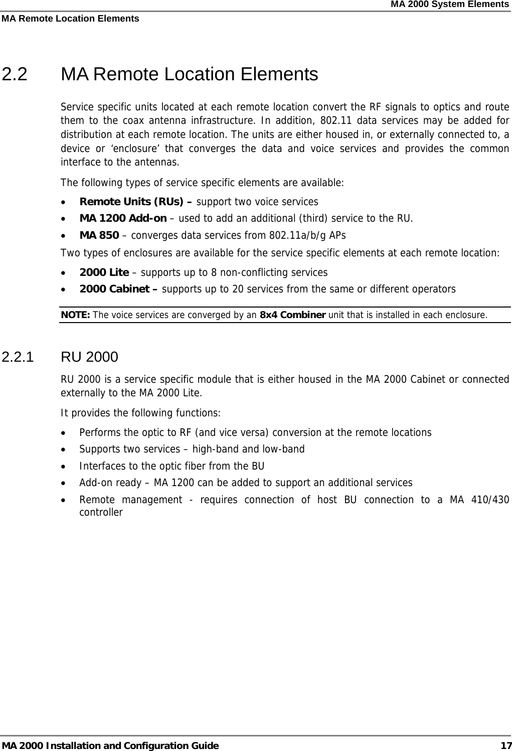 MA 2000 System Elements MA Remote Location Elements MA 2000 Installation and Configuration Guide  17  2.2  MA Remote Location Elements Service specific units located at each remote location convert the RF signals to optics and route them to the coax antenna infrastructure. In addition, 802.11 data services may be added for distribution at each remote location. The units are either housed in, or externally connected to, a device or ‘enclosure’ that converges the data and voice services and provides the common interface to the antennas. The following types of service specific elements are available: • Remote Units (RUs) – support two voice services • MA 1200 Add-on – used to add an additional (third) service to the RU. • MA 850 – converges data services from 802.11a/b/g APs  Two types of enclosures are available for the service specific elements at each remote location: • 2000 Lite – supports up to 8 non-conflicting services • 2000 Cabinet – supports up to 20 services from the same or different operators NOTE: The voice services are converged by an 8x4 Combiner unit that is installed in each enclosure.  2.2.1 RU 2000 RU 2000 is a service specific module that is either housed in the MA 2000 Cabinet or connected externally to the MA 2000 Lite.  It provides the following functions: • Performs the optic to RF (and vice versa) conversion at the remote locations • Supports two services – high-band and low-band • Interfaces to the optic fiber from the BU • Add-on ready – MA 1200 can be added to support an additional services • Remote management - requires connection of host BU connection to a MA 410/430 controller 