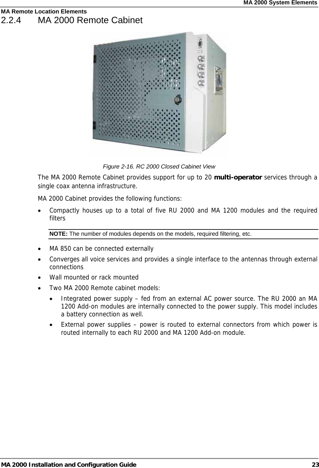 MA 2000 System Elements MA Remote Location Elements MA 2000 Installation and Configuration Guide  23 2.2.4  MA 2000 Remote Cabinet  Figure  2-16. RC 2000 Closed Cabinet View The MA 2000 Remote Cabinet provides support for up to 20 multi-operator services through a single coax antenna infrastructure.   MA 2000 Cabinet provides the following functions: • Compactly houses up to a total of five RU 2000 and MA 1200 modules and the required filters NOTE: The number of modules depends on the models, required filtering, etc. • MA 850 can be connected externally • Converges all voice services and provides a single interface to the antennas through external connections • Wall mounted or rack mounted • Two MA 2000 Remote cabinet models:  • Integrated power supply – fed from an external AC power source. The RU 2000 an MA 1200 Add-on modules are internally connected to the power supply. This model includes a battery connection as well. • External power supplies – power is routed to external connectors from which power is routed internally to each RU 2000 and MA 1200 Add-on module.   