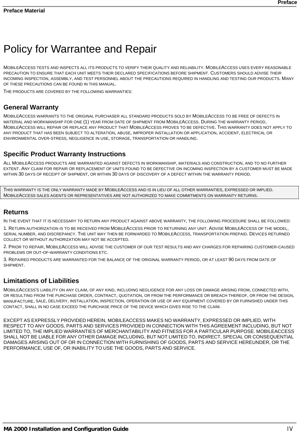    Preface Preface Material      MA 2000 Installation and Configuration Guide    IV  Policy for Warrantee and Repair MOBILEACCESS TESTS AND INSPECTS ALL ITS PRODUCTS TO VERIFY THEIR QUALITY AND RELIABILITY. MOBILEACCESS USES EVERY REASONABLE PRECAUTION TO ENSURE THAT EACH UNIT MEETS THEIR DECLARED SPECIFICATIONS BEFORE SHIPMENT. CUSTOMERS SHOULD ADVISE THEIR INCOMING INSPECTION, ASSEMBLY, AND TEST PERSONNEL ABOUT THE PRECAUTIONS REQUIRED IN HANDLING AND TESTING OUR PRODUCTS. MANY OF THESE PRECAUTIONS CAN BE FOUND IN THIS MANUAL. THE PRODUCTS ARE COVERED BY THE FOLLOWING WARRANTIES: General Warranty MOBILEACCESS WARRANTS TO THE ORIGINAL PURCHASER ALL STANDARD PRODUCTS SOLD BY MOBILEACCESS TO BE FREE OF DEFECTS IN MATERIAL AND WORKMANSHIP FOR ONE (1) YEAR FROM DATE OF SHIPMENT FROM MOBILEACCESS. DURING THE WARRANTY PERIOD, MOBILEACCESS WILL REPAIR OR REPLACE ANY PRODUCT THAT MOBILEACCESS PROVES TO BE DEFECTIVE. THIS WARRANTY DOES NOT APPLY TO ANY PRODUCT THAT HAS BEEN SUBJECT TO ALTERATION, ABUSE, IMPROPER INSTALLATION OR APPLICATION, ACCIDENT, ELECTRICAL OR ENVIRONMENTAL OVER-STRESS, NEGLIGENCE IN USE, STORAGE, TRANSPORTATION OR HANDLING. Specific Product Warranty Instructions ALL MOBILEACCESS PRODUCTS ARE WARRANTED AGAINST DEFECTS IN WORKMANSHIP, MATERIALS AND CONSTRUCTION, AND TO NO FURTHER EXTENT. ANY CLAIM FOR REPAIR OR REPLACEMENT OF UNITS FOUND TO BE DEFECTIVE ON INCOMING INSPECTION BY A CUSTOMER MUST BE MADE WITHIN 30 DAYS OF RECEIPT OF SHIPMENT, OR WITHIN 30 DAYS OF DISCOVERY OF A DEFECT WITHIN THE WARRANTY PERIOD.  THIS WARRANTY IS THE ONLY WARRANTY MADE BY MOBILEACCESS AND IS IN LIEU OF ALL OTHER WARRANTIES, EXPRESSED OR IMPLIED. MOBILEACCESS SALES AGENTS OR REPRESENTATIVES ARE NOT AUTHORIZED TO MAKE COMMITMENTS ON WARRANTY RETURNS. Returns IN THE EVENT THAT IT IS NECESSARY TO RETURN ANY PRODUCT AGAINST ABOVE WARRANTY, THE FOLLOWING PROCEDURE SHALL BE FOLLOWED: 1. RETURN AUTHORIZATION IS TO BE RECEIVED FROM MOBILEACCESS PRIOR TO RETURNING ANY UNIT. ADVISE MOBILEACCESS OF THE MODEL, SERIAL NUMBER, AND DISCREPANCY. THE UNIT MAY THEN BE FORWARDED TO MOBILEACCESS, TRANSPORTATION PREPAID. DEVICES RETURNED COLLECT OR WITHOUT AUTHORIZATION MAY NOT BE ACCEPTED. 2. PRIOR TO REPAIR, MOBILEACCESS WILL ADVISE THE CUSTOMER OF OUR TEST RESULTS AND ANY CHARGES FOR REPAIRING CUSTOMER-CAUSED PROBLEMS OR OUT-OF-WARRANTY CONDITIONS ETC.  3. REPAIRED PRODUCTS ARE WARRANTED FOR THE BALANCE OF THE ORIGINAL WARRANTY PERIOD, OR AT LEAST 90 DAYS FROM DATE OF SHIPMENT. Limitations of Liabilities MOBILEACCESS&apos;S LIABILITY ON ANY CLAIM, OF ANY KIND, INCLUDING NEGLIGENCE FOR ANY LOSS OR DAMAGE ARISING FROM, CONNECTED WITH, OR RESULTING FROM THE PURCHASE ORDER, CONTRACT, QUOTATION, OR FROM THE PERFORMANCE OR BREACH THEREOF, OR FROM THE DESIGN, MANUFACTURE, SALE, DELIVERY, INSTALLATION, INSPECTION, OPERATION OR USE OF ANY EQUIPMENT COVERED BY OR FURNISHED UNDER THIS CONTACT, SHALL IN NO CASE EXCEED THE PURCHASE PRICE OF THE DEVICE WHICH GIVES RISE TO THE CLAIM.  EXCEPT AS EXPRESSLY PROVIDED HEREIN, MOBILEACCESS MAKES NO WARRANTY, EXPRESSED OR IMPLIED, WITH RESPECT TO ANY GOODS, PARTS AND SERVICES PROVIDED IN CONNECTION WITH THIS AGREEMENT INCLUDING, BUT NOT LIMITED TO, THE IMPLIED WARRANTIES OF MERCHANTABILITY AND FITNESS FOR A PARTICULAR PURPOSE. MOBILEACCESS SHALL NOT BE LIABLE FOR ANY OTHER DAMAGE INCLUDING, BUT NOT LIMITED TO, INDIRECT, SPECIAL OR CONSEQUENTIAL DAMAGES ARISING OUT OF OR IN CONNECTION WITH FURNISHING OF GOODS, PARTS AND SERVICE HEREUNDER, OR THE PERFORMANCE, USE OF, OR INABILITY TO USE THE GOODS, PARTS AND SERVICE. 