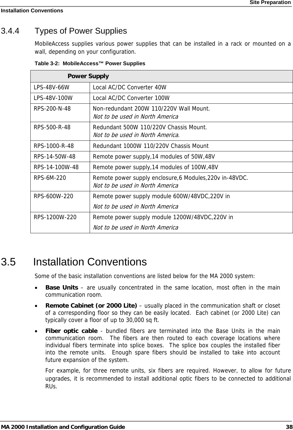 Site Preparation Installation Conventions MA 2000 Installation and Configuration Guide  38 3.4.4  Types of Power Supplies MobileAccess supplies various power supplies that can be installed in a rack or mounted on a wall, depending on your configuration.   Table  3-2:  MobileAccess™ Power Supplies Power Supply LPS-48V-66W  Local AC/DC Converter 40W  LPS-48V-100W  Local AC/DC Converter 100W RPS-200-N-48  Non-redundant 200W 110/220V Wall Mount.  Not to be used in North America RPS-500-R-48  Redundant 500W 110/220V Chassis Mount.  Not to be used in North America. RPS-1000-R-48  Redundant 1000W 110/220V Chassis Mount RPS-14-50W-48  Remote power supply,14 modules of 50W,48V RPS-14-100W-48  Remote power supply,14 modules of 100W,48V RPS-6M-220  Remote power supply enclosure,6 Modules,220v in-48VDC.  Not to be used in North America RPS-600W-220  Remote power supply module 600W/48VDC,220V in Not to be used in North America RPS-1200W-220  Remote power supply module 1200W/48VDC,220V in Not to be used in North America  3.5 Installation Conventions Some of the basic installation conventions are listed below for the MA 2000 system: • Base Units – are usually concentrated in the same location, most often in the main communication room.  • Remote Cabinet (or 2000 Lite) – usually placed in the communication shaft or closet of a corresponding floor so they can be easily located.  Each cabinet (or 2000 Lite) can typically cover a floor of up to 30,000 sq ft.  • Fiber optic cable - bundled fibers are terminated into the Base Units in the main communication room.  The fibers are then routed to each coverage locations where individual fibers terminate into splice boxes.  The splice box couples the installed fiber into the remote units.  Enough spare fibers should be installed to take into account future expansion of the system.   For example, for three remote units, six fibers are required. However, to allow for future upgrades, it is recommended to install additional optic fibers to be connected to additional RUs.  