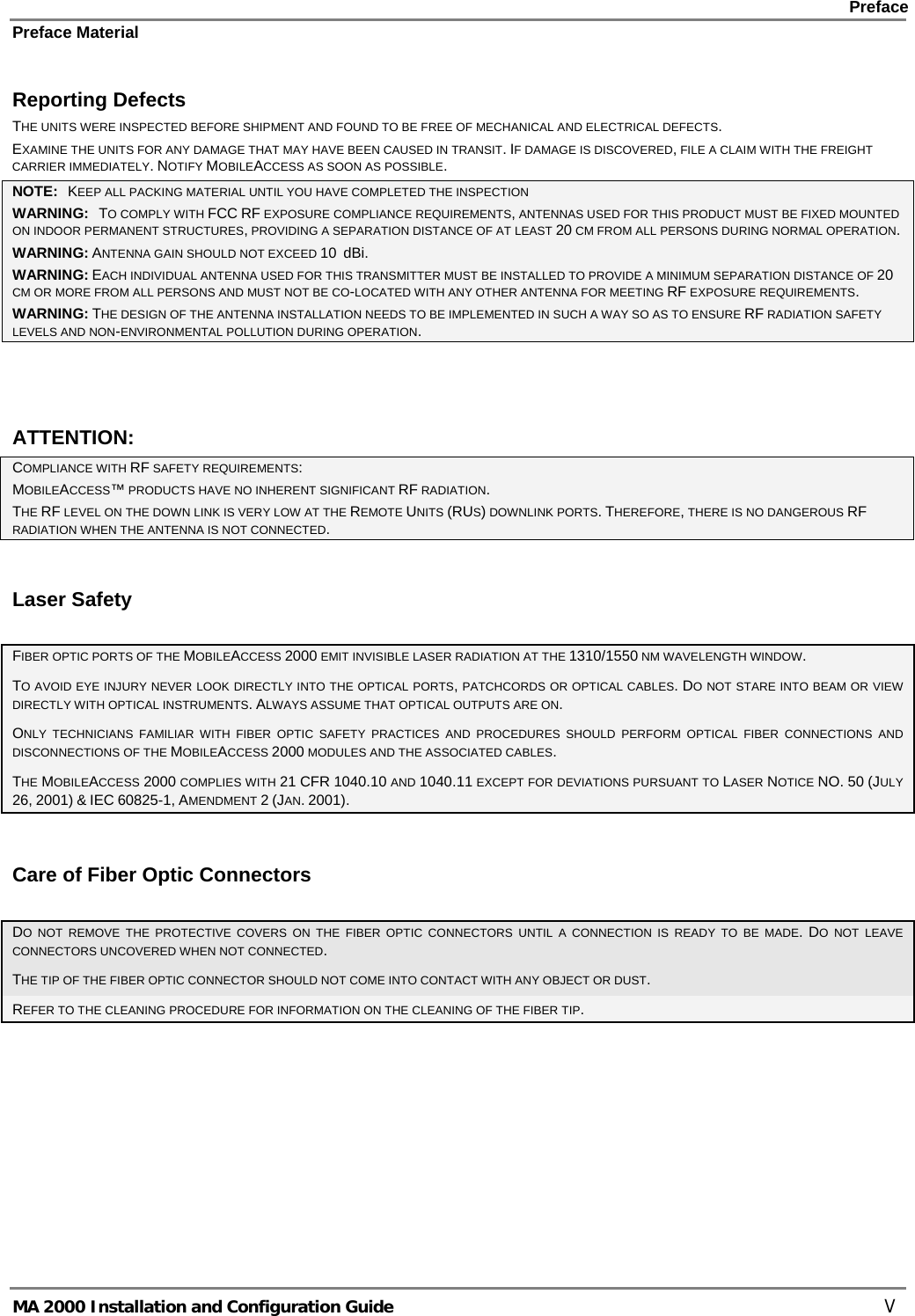    Preface Preface Material      MA 2000 Installation and Configuration Guide    V Reporting Defects THE UNITS WERE INSPECTED BEFORE SHIPMENT AND FOUND TO BE FREE OF MECHANICAL AND ELECTRICAL DEFECTS.   EXAMINE THE UNITS FOR ANY DAMAGE THAT MAY HAVE BEEN CAUSED IN TRANSIT. IF DAMAGE IS DISCOVERED, FILE A CLAIM WITH THE FREIGHT CARRIER IMMEDIATELY. NOTIFY MOBILEACCESS AS SOON AS POSSIBLE.  NOTE:   KEEP ALL PACKING MATERIAL UNTIL YOU HAVE COMPLETED THE INSPECTION WARNING:   TO COMPLY WITH FCC RF EXPOSURE COMPLIANCE REQUIREMENTS, ANTENNAS USED FOR THIS PRODUCT MUST BE FIXED MOUNTED ON INDOOR PERMANENT STRUCTURES, PROVIDING A SEPARATION DISTANCE OF AT LEAST 20 CM FROM ALL PERSONS DURING NORMAL OPERATION. WARNING: ANTENNA GAIN SHOULD NOT EXCEED 10  dBi. WARNING: EACH INDIVIDUAL ANTENNA USED FOR THIS TRANSMITTER MUST BE INSTALLED TO PROVIDE A MINIMUM SEPARATION DISTANCE OF 20 CM OR MORE FROM ALL PERSONS AND MUST NOT BE CO-LOCATED WITH ANY OTHER ANTENNA FOR MEETING RF EXPOSURE REQUIREMENTS. WARNING: THE DESIGN OF THE ANTENNA INSTALLATION NEEDS TO BE IMPLEMENTED IN SUCH A WAY SO AS TO ENSURE RF RADIATION SAFETY LEVELS AND NON-ENVIRONMENTAL POLLUTION DURING OPERATION.  ATTENTION: COMPLIANCE WITH RF SAFETY REQUIREMENTS: MOBILEACCESS™ PRODUCTS HAVE NO INHERENT SIGNIFICANT RF RADIATION. THE RF LEVEL ON THE DOWN LINK IS VERY LOW AT THE REMOTE UNITS (RUS) DOWNLINK PORTS. THEREFORE, THERE IS NO DANGEROUS RF RADIATION WHEN THE ANTENNA IS NOT CONNECTED. Laser Safety FIBER OPTIC PORTS OF THE MOBILEACCESS 2000 EMIT INVISIBLE LASER RADIATION AT THE 1310/1550 NM WAVELENGTH WINDOW. TO AVOID EYE INJURY NEVER LOOK DIRECTLY INTO THE OPTICAL PORTS, PATCHCORDS OR OPTICAL CABLES. DO NOT STARE INTO BEAM OR VIEW DIRECTLY WITH OPTICAL INSTRUMENTS. ALWAYS ASSUME THAT OPTICAL OUTPUTS ARE ON. ONLY TECHNICIANS FAMILIAR WITH FIBER OPTIC SAFETY PRACTICES AND PROCEDURES SHOULD PERFORM OPTICAL FIBER CONNECTIONS AND DISCONNECTIONS OF THE MOBILEACCESS 2000 MODULES AND THE ASSOCIATED CABLES. THE MOBILEACCESS 2000 COMPLIES WITH 21 CFR 1040.10 AND 1040.11 EXCEPT FOR DEVIATIONS PURSUANT TO LASER NOTICE NO. 50 (JULY 26, 2001) &amp; IEC 60825-1, AMENDMENT 2 (JAN. 2001). Care of Fiber Optic Connectors DO NOT REMOVE THE PROTECTIVE COVERS ON THE FIBER OPTIC CONNECTORS UNTIL A CONNECTION IS READY TO BE MADE. DO NOT LEAVE CONNECTORS UNCOVERED WHEN NOT CONNECTED. THE TIP OF THE FIBER OPTIC CONNECTOR SHOULD NOT COME INTO CONTACT WITH ANY OBJECT OR DUST.  REFER TO THE CLEANING PROCEDURE FOR INFORMATION ON THE CLEANING OF THE FIBER TIP. 