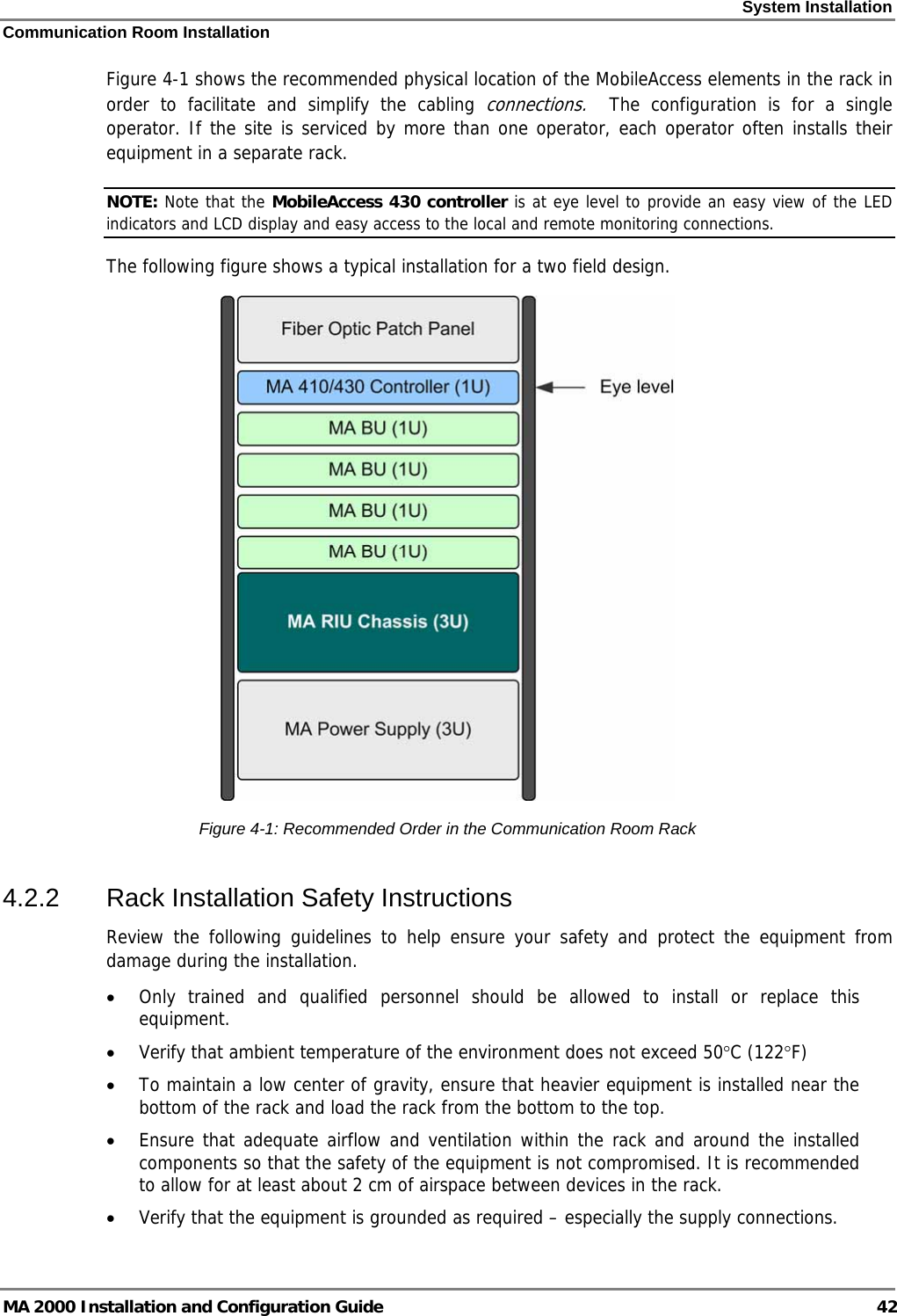 System Installation Communication Room Installation MA 2000 Installation and Configuration Guide  42 Figure  4-1 shows the recommended physical location of the MobileAccess elements in the rack in order to facilitate and simplify the cabling connections.  The configuration is for a single operator. If the site is serviced by more than one operator, each operator often installs their equipment in a separate rack. NOTE: Note that the MobileAccess 430 controller is at eye level to provide an easy view of the LED indicators and LCD display and easy access to the local and remote monitoring connections.  The following figure shows a typical installation for a two field design.  Figure  4-1: Recommended Order in the Communication Room Rack 4.2.2  Rack Installation Safety Instructions Review the following guidelines to help ensure your safety and protect the equipment from damage during the installation. • Only trained and qualified personnel should be allowed to install or replace this equipment. • Verify that ambient temperature of the environment does not exceed 50°C (122°F) • To maintain a low center of gravity, ensure that heavier equipment is installed near the bottom of the rack and load the rack from the bottom to the top.   • Ensure that adequate airflow and ventilation within the rack and around the installed components so that the safety of the equipment is not compromised. It is recommended to allow for at least about 2 cm of airspace between devices in the rack. • Verify that the equipment is grounded as required – especially the supply connections. 