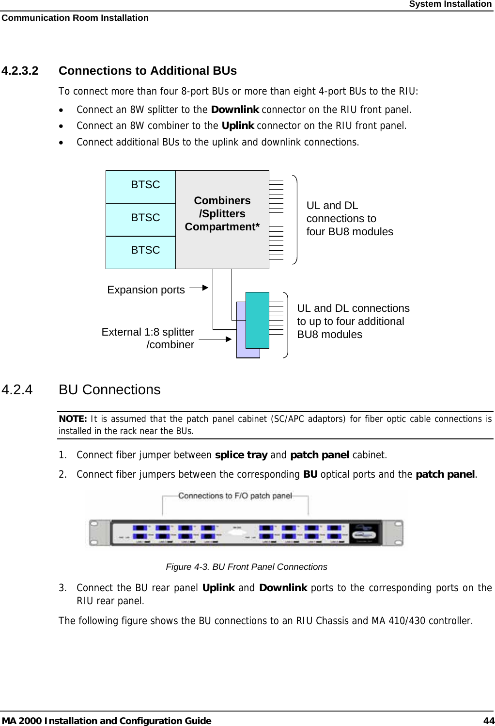 System Installation Communication Room Installation MA 2000 Installation and Configuration Guide  44  4.2.3.2  Connections to Additional BUs  To connect more than four 8-port BUs or more than eight 4-port BUs to the RIU: • Connect an 8W splitter to the Downlink connector on the RIU front panel. • Connect an 8W combiner to the Uplink connector on the RIU front panel. • Connect additional BUs to the uplink and downlink connections.   Expansion portsBTSCBTSCBTSCBTSCBTSCBTSCCombiners /Splitters Compartment*UL and DL connections to four BU8 modulesUL and DL connections to up to four additional BU8 modulesExternal 1:8 splitter /combiner  4.2.4 BU Connections NOTE: It is assumed that the patch panel cabinet (SC/APC adaptors) for fiber optic cable connections is installed in the rack near the BUs.  1.  Connect fiber jumper between splice tray and patch panel cabinet. 2.  Connect fiber jumpers between the corresponding BU optical ports and the patch panel.  Figure  4-3. BU Front Panel Connections 3.  Connect the BU rear panel Uplink and Downlink ports to the corresponding ports on the RIU rear panel.  The following figure shows the BU connections to an RIU Chassis and MA 410/430 controller.  