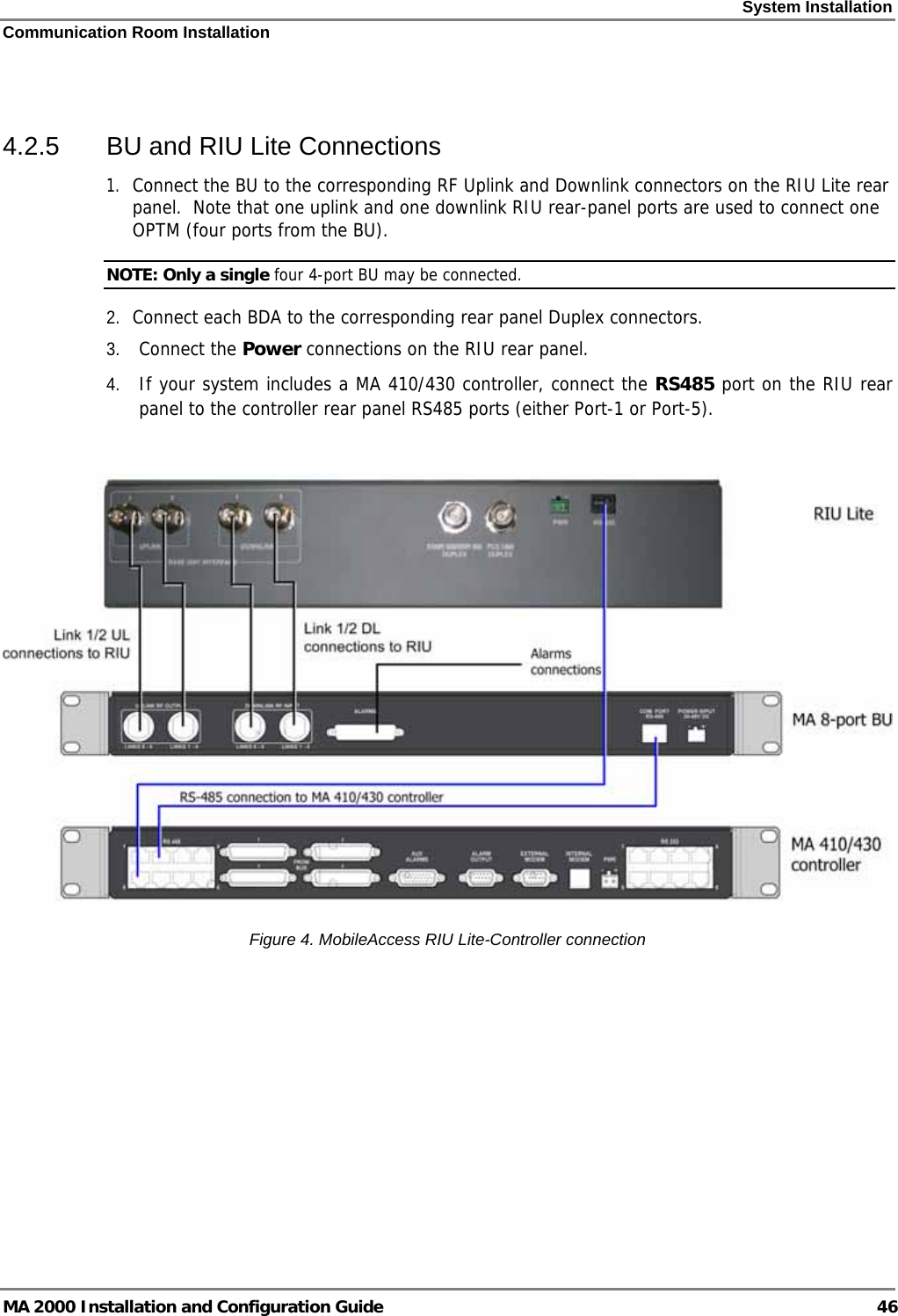 System Installation Communication Room Installation MA 2000 Installation and Configuration Guide  46  4.2.5  BU and RIU Lite Connections 1. Connect the BU to the corresponding RF Uplink and Downlink connectors on the RIU Lite rear panel.  Note that one uplink and one downlink RIU rear-panel ports are used to connect one OPTM (four ports from the BU).   NOTE: Only a single four 4-port BU may be connected.  2. Connect each BDA to the corresponding rear panel Duplex connectors. 3. Connect the Power connections on the RIU rear panel. 4. If your system includes a MA 410/430 controller, connect the RS485 port on the RIU rear panel to the controller rear panel RS485 ports (either Port-1 or Port-5).     Figure  4. MobileAccess RIU Lite-Controller connection 