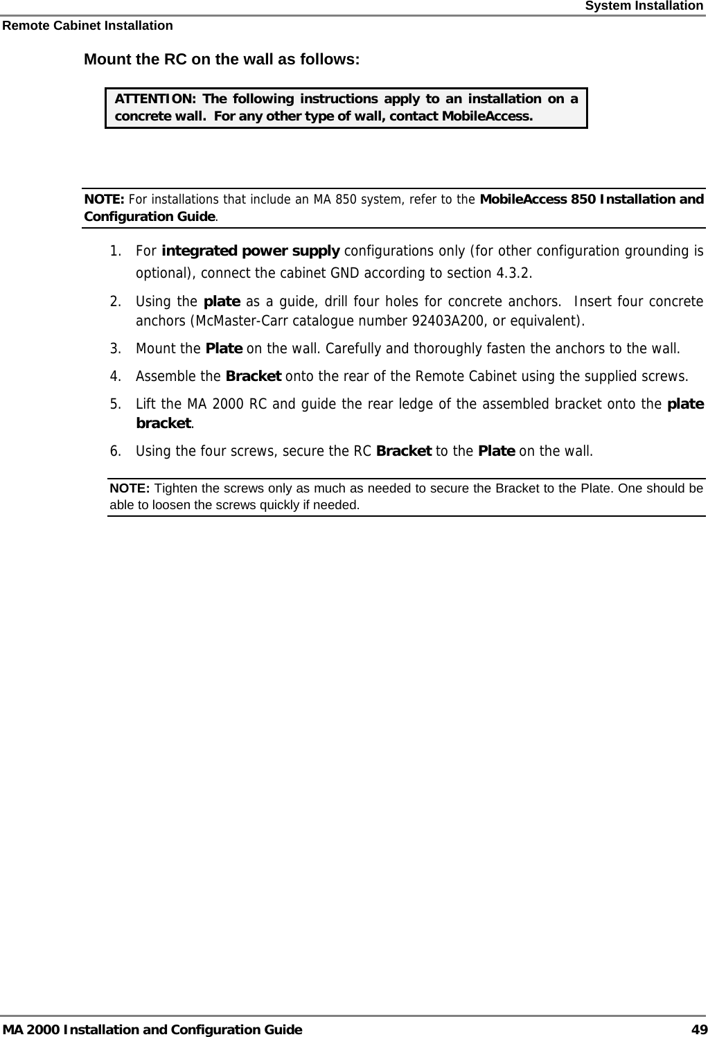 System Installation Remote Cabinet Installation MA 2000 Installation and Configuration Guide  49 Mount the RC on the wall as follows:   ATTENTION: The following instructions apply to an installation on a concrete wall.  For any other type of wall, contact MobileAccess.  NOTE: For installations that include an MA 850 system, refer to the MobileAccess 850 Installation and Configuration Guide. 1. For integrated power supply configurations only (for other configuration grounding is optional), connect the cabinet GND according to section  4.3.2. 2. Using the plate as a guide, drill four holes for concrete anchors.  Insert four concrete anchors (McMaster-Carr catalogue number 92403A200, or equivalent).  3. Mount the Plate on the wall. Carefully and thoroughly fasten the anchors to the wall. 4. Assemble the Bracket onto the rear of the Remote Cabinet using the supplied screws. 5. Lift the MA 2000 RC and guide the rear ledge of the assembled bracket onto the plate bracket. 6. Using the four screws, secure the RC Bracket to the Plate on the wall.  NOTE: Tighten the screws only as much as needed to secure the Bracket to the Plate. One should be able to loosen the screws quickly if needed.  