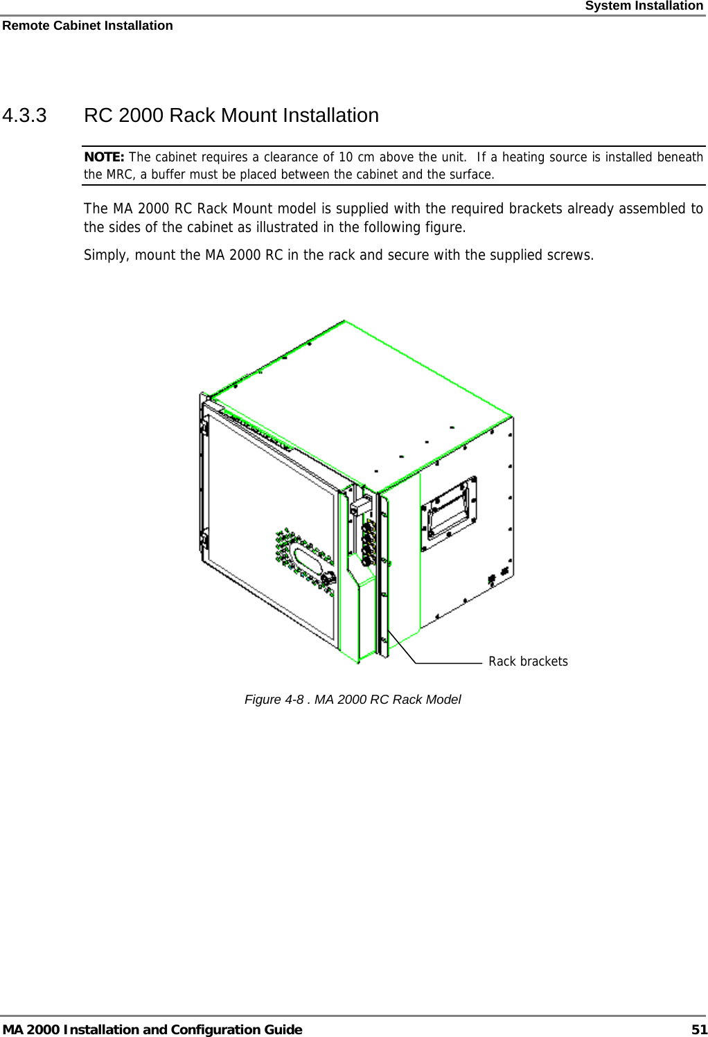 System Installation Remote Cabinet Installation MA 2000 Installation and Configuration Guide  51  4.3.3  RC 2000 Rack Mount Installation NOTE: The cabinet requires a clearance of 10 cm above the unit.  If a heating source is installed beneath the MRC, a buffer must be placed between the cabinet and the surface. The MA 2000 RC Rack Mount model is supplied with the required brackets already assembled to the sides of the cabinet as illustrated in the following figure. Simply, mount the MA 2000 RC in the rack and secure with the supplied screws.   Figure  4-8 . MA 2000 RC Rack Model Rack brackets 