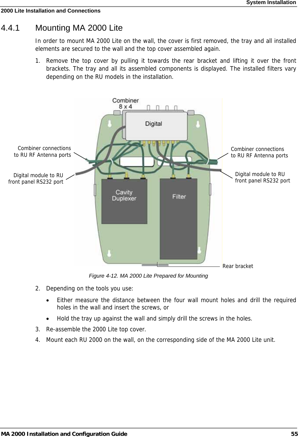 System Installation 2000 Lite Installation and Connections MA 2000 Installation and Configuration Guide  55 4.4.1  Mounting MA 2000 Lite In order to mount MA 2000 Lite on the wall, the cover is first removed, the tray and all installed elements are secured to the wall and the top cover assembled again. 1.  Remove the top cover by pulling it towards the rear bracket and lifting it over the front brackets. The tray and all its assembled components is displayed. The installed filters vary depending on the RU models in the installation.   Figure  4-12. MA 2000 Lite Prepared for Mounting 2.  Depending on the tools you use: • Either measure the distance between the four wall mount holes and drill the required holes in the wall and insert the screws, or  • Hold the tray up against the wall and simply drill the screws in the holes. 3.  Re-assemble the 2000 Lite top cover.  4.  Mount each RU 2000 on the wall, on the corresponding side of the MA 2000 Lite unit.  Combiner connections to RU RF Antenna portsCombiner connections to RU RF Antenna ports Rear bracket Digital module to RU front panel RS232 port  Digital module to RU front panel RS232 port